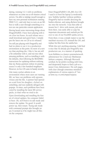 A FreeBSD Success Story (and DragonﬂyBSD too), continued

daring, running 5.2.1 with no problems
whatsoever on some not at all mission critical
servers. I’m able to indulge myself enough to
have my own personal workstation running
FBSD 5.2.1, and only have to turn on an MS
box to walk a user through something or to
test our one particular custom application.
Having heard some interesting things about
DragonFlyBSD, I have been playing with it
on a few test boxes. As each release was a
small download and quick burn, I simply
put the latest one on CD as it’s released.
I’m still just playing with DragonFly and
had no plans to use it in a production
environment at this point. It’s more of a new
toy than anything else. I like it, but am still
a bit unfamiliar with it, and run into often
amusing problems, such as installing it with
the defaults, then following the README’s
instructions for updating without realizing
that my /home partition (where it’s putting
source) is only a few hundred megabytes.
However, its live CD came in handy recently.
Like many sys/net admins in an
environment where most users are running
MS, we have our problems with spyware,
viruses and the like. A partner had opened
an ecard from his daughter, clicked on
something, and was suddenly deluged with
popups. At times, such problems have been
cured by installing the latest MS service
packs, so that’s what we tried to do.
Upon downloading and installing the ﬁrst
set of critical updates, his computer failed
to boot. Ok, we’ll boot it in safe mode and
remove the update. No good. It would
power up, then restart. Trying safe mode
with command prompt also brought no
joy. It seemed as if he might lose all ﬁles
on the computer.

15

Enter DragonFlyBSD-1.0A_REL live CD.
I used it to boot his laptop (a moderately
new Toshiba Satellite) without problem.
DragonFly had no trouble detecting the
builtin ethernet, and using dhclient brought
me onto the network. I was then able to
mount his C: drive with mount_ntfs and
from there, was easily able to copy his
important documents and outlook.pst ﬁle
over to one of our FreeBSD samba servers.
From there, it was a simple matter to use the
machine’s recovery CD, reinstall the O/S, and
replace his ﬁles from the samba box.
While this isn’t anything amazing, I did ﬁnd
it nice that I’d already put DragonFly into
production use, in a manner of speaking.
Scott Robbins is a Junior systems/network
adminstrator for a mid-size Manhattan
fashion company. Although Microsoft
certiﬁed, he far prefers working with Unix,
and desperately hopes to ﬁnd a job as a
Junior Unix Adminstrator. His web pages,
with clear (though sometimes mistaken)
explanations of various aspects of *nix:
at home.nyc.rr.com/computertaijutsu

 