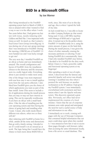BSD In a Microsoft Ofﬁce
by Joe Warner
After being introduced to the FreeBSD
operating system back in March of 2000, I
was so amazed with it that I wanted to ﬁnd
a way to use it in the ofﬁce where I work.
Two years before that, I had gotten my feet
wet with Linux, mostly tinkering with
Caldera and Red Hat. I was impressed with
Linux as well. So much so, that I joined a
local Linux Users Group (www.sllug.org). It
was during one of our user group meetings
that I was introduced to FreeBSD. During
the meeting, CDROM sets of FreeBSD 3.4
were handed out and I was lucky enough
to get one!
The very next day, I installed FreeBSD on
an old pc at home and was immediately
amazed. The overall conﬁguration and
layout of FreeBSD, from the installation
choices to the directory and ﬁle structure,
were in a really logical order. Everything
about it just seemed to make more sense.
One of the things I was most impressed
with was how easy it was to install applications from the vast ports collection. I also
liked how FreeBSD gives you the choice of
which applications you want as part of the
base install. Some OSes seem to include a
lot of applications during the install process
that you may or may not have interest in
using. This can be especially troublesome
if you have an old pc with a small hard
drive. I like the idea of installing just the
core operating system and then having the
choice of going back and installing what
I want. I mean, who really needs ﬁfteen
different text editors, when two or three
will do?
After tinkering with FreeBSD at home for a
while, amidst all the noise and distractions
that go with a family setting, I decided to
see if I could install it on an unused pc at
work. The logic being that I would have the
chance to learn more about BSD/UNIX at

work, since, like most of us in this day
and age, this is where I spend the bulk
of my time.
As luck would have it, I was able to locate
an older Compaq Deskpro pc that wasn’t
being used. It was a 200 MHz machine
with 64megs of RAM and a 4 gig hard
drive. It turned out to be the perfect choice.
FreeBSD 3.4 installed easily on it, using the
entire amount of space on the hard disk.
During the install process, I was given the
choice of either manually creating the
necessary partitions or selecting ‘A’ and
letting FreeBSD do it automatically. Since
I had only installed FreeBSD once before,
I decided to let FreeBSD do the dirty work.
Before I knew it, I had a powerful, stable
and functional operating system at my
ﬁngertips!
After spending a week or two of exploration, I discovered that the famous and
powerful Apache web server was already
running! I stumbled into this when I
pointed the web browser on another
workstation to the IP address I had given
my FreeBSD system. I was immediately
overwhelmed with excitement and fascination when I saw the Apache welcome
screen. This discovery spawned a great
idea. Previously, our office had never
implemented the creation of a local
intranet. I knew that the use of corporate
intranets were wide spread and anticipated
the need for such a useful source of help
and information in our ofﬁce.
I immediately set to work, creating web
pages with the use of Netscape Composer,
that contained helpful information that our
users could draw upon when they needed
it. I was amazed at how fast it was to access
these pages through a web browser, rather
than accessing the same information locally,
from a ﬁle server or email database. This
16

 