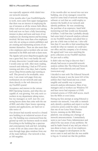 BSD In a Microsoft Ofﬁce, continued

was especially apparent while dialed into
our network remotely.
A few months after I put FreeBSD/Apache
to work, news came from upper management
that there was an interest in employing the
use of intranets at all the remote ﬁeld ofﬁces.
Other web servers and content soon sprang
forth and now we have a fully functioning
intranet in place and more and more of our
employees are showing interest and becoming
involved. We have more than a few employees
now who are acting as content publishers and
are creating and maintaining sections of our
intranet themselves. There are also more than
a few employees and co-workers who are now
interested in the BSDs and wish to learn more.
The Apache web server (http://www.apache.org)
was a great ﬁnd, but it was hardly the end
of many discoveries I would make and ideas
I would come up with. After more reading,
research and tinkering, I had an FTP server
running and after a few days, had a Samba
server (http://www.samba.org) running as
well. This proved to be invaluable, since
now, I can create web pages from any
workstation on our network and copy
them directly to the web directory on
my FreeBSD system!
Acceptance and interest in the various
BSD Operating Systems, and what they are
capable of, was growing. Not only were coworkers in my department taking notice,
but my managers as well. Just the cost
saving factors alone that come with the use
of BSD, and other Open Source operating
systems and applications, are hard not to
take notice of.
Our division had recently moved to a brand
new building in an industrial section of our
city. The building was constructed from the
ground up with our business needs in mind.
Everything in the building has a spacious
and contemporary look and feel, including
a state of the art data center that can be
seen through large glass windows from one
of the main hallways. Our network is fast,
at 100 megabits.
17

A few months after we moved into our new
building, one of my managers voiced the
need for some kind of network monitoring
software or tool that we could employ to
monitor the health of our network and
identify problems. He was considering
the purchase of an expensive, hand held
monitoring tool that would cost thousands
of dollars. I told him that I probably already
had some kind of network analysis software
on my FreeBSD machine and asked him to
give me a little time to ﬁnd out. I also told
him that if I was able to ﬁnd something that
would do what we wanted, we could save
our ofﬁce and the company a lot of money.
He agreed and I was soon searching the
ports collection on my FreeBSD machine
for just such a utility.
It didn’t take me long to discover that I
already had access to powerful network
analysis utilities like The Ethereal Network
Analyzer (www.ethereal.com) and Snort
(www.snort.org).
I decided to start with The Ethereal Network
Analyzer because it was the most GUI of the
utilities that I had found and was a more
tangible and suitable way to present
network analysis information. Most of my
managers and co-workers use Windows NT
and have never had exposure to UNIX
terminal screens or UNIX shell access, much
less the BSDs or even Linux.
During my ﬁrst attempt at using Ethereal to
monitor our network, I was able to immediately identify a problem and report it so that
corrective action could be taken. I noticed
that one of our Lotus Notes Domino
Servers, running on the IBM iSeries
platform, was sending out a barrage of
network announcements. I immediately
went to our Lotus Notes Administrator and
asked if he was aware of any problems. He
said he hadn’t heard of any and just when I
was about to leave, one of our employees
that was engaged in development on the
server came in and said that she was unable
to log on. It turned out that the problem

 