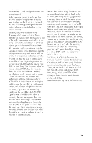 was with the TCP/IP conﬁguration and was
soon corrected.
Right away, my managers could see that
this was a useful and powerful utility to
have in place and I still receive requests all
the time to identify possible problems and
collect information on individual nodes
on our network.
Recently, I and other members of our
department had reason to believe that an
intruder was trying to gain direct access to one
of the nodes on our network via telnet or by
using a port sniffer. I used Snort to effectively
capture packet information from this node.
After monitoring the suspicious activity for
a couple of weeks, it was determined that the
attempts were coming from a node with an
invalid IP conﬁguration and not an intruder.
When I ﬁrst had the idea of ﬁnding ways
to use Open Source operating systems and
software at work, I thought I’d have a very
difﬁcult time doing this, since our ofﬁce has
been a Microsoft/IBM shop for years and
these platforms and associated software
are what our employees are used to using.
I never intended to recommend the
replacement of these platforms in favor
of the BSDs or Linux but rather to employ
and integrate the use of these platforms in
a more cost effective and productive way.
For those of you who are considering
employing the use of FreeBSD, NetBSD,
OpenBSD or BSD/OS in your ofﬁce or
company, I would recommend that you
install it on an available pc. Explore the
huge number of applications, (currently
over 10,500) in the ports collection and
the many uses these powerful and unique
operating systems have to offer. Start with
things that are tangible and easy to see the
beneﬁts of and understand.

When I ﬁrst started using FreeBSD, I was
so amazed and taken with it that I could
be heard preaching the BSD gospel almost
every day. Keep in mind that most people
will continue to use whichever operating
system or application they are comfortable
with. Don’t be such an advocate that people
become afraid to even mention the words
“FreeBSD”,”NetBSD”, “OpenBSD” or “BSD”
around you. Remember, the louder you are,
the harder it can be to hear you. The phrase,
“Action speaks louder than words”, certainly
applies here. Quietly learn about the BSDs,
how to use them, and offer the amazing
demonstration when the opportunity
presents itself. Soon, that old pc running
one of the BSDs will be the honey that
attracts the bees!
Joe Warner is a Technical Analyst for
Siemens Medical Solutions Health Services
Corporation and has been using FreeBSD
as a server and desktop since October of
2000. Joe has lived in Salt Lake City, Utah
for most of his life and enjoys *BSD,
computing, history, and The Matrix.
Excerpted from Daemon News: BSD in
a Microsoft Ofﬁce
www.daemonnews.org/200103/adventure.html

18

 