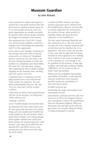 Museum Guardian
by John Richard
I was contracted to analyze and improve a
network for a non-proﬁt museum after they
had received a small government grant for
IT. As most people are aware, most nonproﬁt organizations are usually non-proﬁt
by function rather than by design, therefore
the budget was minimal to non-existent.
After getting the lay of the LAN, I found
very serious security problems, caused by a
complete lack of knowledge and experience
with IT at this organization.
In my report to the manager, I pointed out
that having a MS server with no ﬁrewall,
connected to an “always on” broadband
internet connection was a bit risky to say
the least. Having thousands of credit card
numbers in a completely open shared folder
fell under the “very bad thing” category.
After explaining the risks of openly available
shopping on the museums dime, smelling
salts were used to revive her.
I explained that at a minimum, the ﬁrst
thing required was a rock solid ﬁrewall.
“That sounds very expensive. We can’t
afford something like that now” she said.
“Give me a day and it will be in place”
I told her.
I had found an old but functioning Pentium
166 box on the premises, not being used.
“What will this cost?”
“Nothing” I told her.
A new FreeBSD disciple was instantly born.
An additional NIC that I had found in the
PC parts graveyard (museums never throw
things out) was installed and FreeBSD was
easily installed on the old machine. With a
quick kernel rebuild, a few setting changes,
and an ipﬁlter rulebase that I don’t leave
home without, the museum had a free, solid
firewall. I also made the FreeBSD box the
internal DNS, and DHCP server, as the
existing unit went down more often than
the stock market.
19

I created an IPSEC tunnel to my home
systems using open source software from
the FreeBSD ports collection, and was able
to securely administer the network from
the comfort of home, when needed, by
installing Samba, also from the ports
collection, on the FreeBSD box.
The little sentry functioned ﬂawlessly and
has continued to do so. My only concern
was that one of the volunteer janitorial staff
would throw out the machine due to its
appearance. The server closet was just that,
a closet, and with the ugly little box being
mounted on what appeared to be a milking
stool, it did not come across as impressive
to the untrained eye, even though it was
the guardian for the museum. A large sign,
complete with skull and crossbones reading
“FIREWALL. Do Not Touch on Pain of
Death” ﬁxed that problem.
Without the free availability, functionality,
and stability of FreeBSD, a costly alternate
solution would have been required,
possibly causing the cancellation of
wine and cheese parties.
FreeBSD saved the day.
Incidentally, the credit card numbers were
immediately secured.
John Richard, commonly known as JR, now
works for an ISP in the Kingston Ontario
area, attempting to remove the speedbumps
from the information highway. When not
driving his wife and kids up the wall with
geek-speak, he is usually riding his Harley,
or ﬁxing something for someone.

 