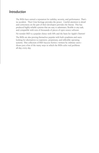 Introduction
The BSDs have earned a reputation for stability, security, and performance. That's
no accident. Their Unix heritage provides the power. Careful attention to detail
and correctness on the part of their developers provides the ﬁnesse. This has
produced highly-reliable systems that are easy to administer, ﬂexible to any task,
and compatible with tens of thousands of pieces of open source software.
No wonder BSD is a popular choice with ISPs and the basis for Apple's Darwin!
The BSDs are also proving themselves popular with both sysadmins and users
looking for alternatives to expensive, proprietary, and inﬂexible operating
systems. This collection of BSD Success Stories—written by ordinary users-shows just a few of the many ways in which the BSDs solve real problems
all day, every day.

 