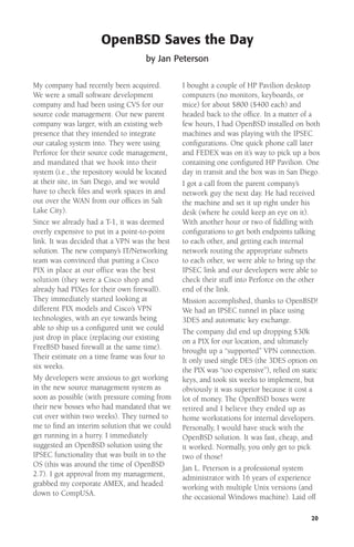 OpenBSD Saves the Day
by Jan Peterson
My company had recently been acquired.
We were a small software development
company and had been using CVS for our
source code management. Our new parent
company was larger, with an existing web
presence that they intended to integrate
our catalog system into. They were using
Perforce for their source code management,
and mandated that we hook into their
system (i.e., the repository would be located
at their site, in San Diego, and we would
have to check ﬁles and work spaces in and
out over the WAN from our ofﬁces in Salt
Lake City).
Since we already had a T-1, it was deemed
overly expensive to put in a point-to-point
link. It was decided that a VPN was the best
solution. The new company’s IT/Networking
team was convinced that putting a Cisco
PIX in place at our office was the best
solution (they were a Cisco shop and
already had PIXes for their own ﬁrewall).
They immediately started looking at
different PIX models and Cisco’s VPN
technologies, with an eye towards being
able to ship us a conﬁgured unit we could
just drop in place (replacing our existing
FreeBSD based ﬁrewall at the same time).
Their estimate on a time frame was four to
six weeks.
My developers were anxious to get working
in the new source management system as
soon as possible (with pressure coming from
their new bosses who had mandated that we
cut over within two weeks). They turned to
me to ﬁnd an interim solution that we could
get running in a hurry. I immediately
suggested an OpenBSD solution using the
IPSEC functionality that was built in to the
OS (this was around the time of OpenBSD
2.7). I got approval from my management,
grabbed my corporate AMEX, and headed
down to CompUSA.

I bought a couple of HP Pavilion desktop
computers (no monitors, keyboards, or
mice) for about $800 ($400 each) and
headed back to the ofﬁce. In a matter of a
few hours, I had OpenBSD installed on both
machines and was playing with the IPSEC
conﬁgurations. One quick phone call later
and FEDEX was on it’s way to pick up a box
containing one conﬁgured HP Pavilion. One
day in transit and the box was in San Diego.
I got a call from the parent company’s
network guy the next day. He had received
the machine and set it up right under his
desk (where he could keep an eye on it).
With another hour or two of ﬁddling with
conﬁgurations to get both endpoints talking
to each other, and getting each internal
network routing the appropriate subnets
to each other, we were able to bring up the
IPSEC link and our developers were able to
check their stuff into Perforce on the other
end of the link.
Mission accomplished, thanks to OpenBSD!
We had an IPSEC tunnel in place using
3DES and automatic key exchange.
The company did end up dropping $30k
on a PIX for our location, and ultimately
brought up a “supported” VPN connection.
It only used single DES (the 3DES option on
the PIX was “too expensive”), relied on static
keys, and took six weeks to implement, but
obviously it was superior because it cost a
lot of money. The OpenBSD boxes were
retired and I believe they ended up as
home workstations for internal developers.
Personally, I would have stuck with the
OpenBSD solution. It was fast, cheap, and
it worked. Normally, you only get to pick
two of those!
Jan L. Peterson is a professional system
administrator with 16 years of experience
working with multiple Unix versions (and
the occasional Windows machine). Laid off
20

 