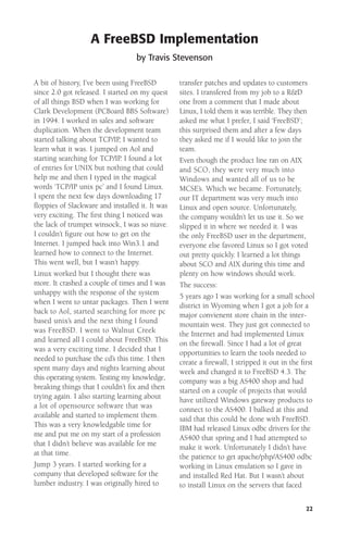 A FreeBSD Implementation
by Travis Stevenson
A bit of history, I’ve been using FreeBSD
since 2.0 got released. I started on my quest
of all things BSD when I was working for
Clark Development (PCBoard BBS Software)
in 1994. I worked in sales and software
duplication. When the development team
started talking about TCP/IP, I wanted to
learn what it was. I jumped on Aol and
starting searching for TCP/IP. I found a lot
of entries for UNIX but nothing that could
help me and then I typed in the magical
words ‘TCP/IP unix pc’ and I found Linux.
I spent the next few days downloading 17
ﬂoppies of Slackware and installed it. It was
very exciting. The ﬁrst thing I noticed was
the lack of trumpet winsock, I was so niave.
I couldn’t ﬁgure out how to get on the
Internet. I jumped back into Win3.1 and
learned how to connect to the Internet.
This went well, but I wasn’t happy.
Linux worked but I thought there was
more. It crashed a couple of times and I was
unhappy with the response of the system
when I went to untar packages. Then I went
back to Aol, started searching for more pc
based unix’s and the next thing I found
was FreeBSD. I went to Walnut Creek
and learned all I could about FreeBSD. This
was a very exciting time. I decided that I
needed to purchase the cd’s this time. I then
spent many days and nights learning about
this operating system. Testing my knowledge,
breaking things that I couldn’t ﬁx and then
trying again. I also starting learning about
a lot of opensource software that was
available and started to implement them.
This was a very knowledgable time for
me and put me on my start of a profession
that I didn’t believe was available for me
at that time.
Jump 3 years. I started working for a
company that developed software for the
lumber industry. I was originally hired to

transfer patches and updates to customers
sites. I transfered from my job to a R&D
one from a comment that I made about
Linux, I told them it was terrible. They then
asked me what I prefer, I said ‘FreeBSD’;
this surprised them and after a few days
they asked me if I would like to join the
team.
Even though the product line ran on AIX
and SCO, they were very much into
Windows and wanted all of us to be
MCSE’s. Which we became. Fortunately,
our IT department was very much into
Linux and open source. Unfortunately,
the company wouldn’t let us use it. So we
slipped it in where we needed it. I was
the only FreeBSD user in the department,
everyone else favored Linux so I got voted
out pretty quickly. I learned a lot things
about SCO and AIX during this time and
plenty on how windows should work.
The success:
5 years ago I was working for a small school
district in Wyoming when I got a job for a
major convienent store chain in the intermountain west. They just got connected to
the Internet and had implemented Linux
on the ﬁrewall. Since I had a lot of great
opportunities to learn the tools needed to
create a ﬁrewall, I stripped it out in the ﬁrst
week and changed it to FreeBSD 4.3. The
company was a big AS400 shop and had
started on a couple of projects that would
have utilized Windows gateway products to
connect to the AS400. I balked at this and
said that this could be done with FreeBSD.
IBM had released Linux odbc drivers for the
AS400 that spring and I had attempted to
make it work. Unfortunately I didn’t have
the patience to get apache/php/AS400 odbc
working in Linux emulation so I gave in
and installed Red Hat. But I wasn’t about
to install Linux on the servers that faced
22

 