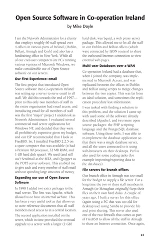 Open Source Software in Co-operation Ireland
by Mike Doyle
I am the Network Administrator for a charity
that employs roughly 60 staff spread over
4 ofﬁces in various parts of Ireland, (Dublin,
Belfast, Armagh and Cork) and also has a
fundraising ofﬁce in New York. While all
of our end-user computers are PCs running
various versions of Microsoft Windows, we
make considerable use of Open Source
software on our servers.
Our First Experience: email

The ﬁrst project that introduced Open
Source software into Co-operation Ireland
was setting up a server to serve email to all
staff. We did this towards the end of 1997—
prior to this only two members of staff in
the entire organisation had email access, and
introducing email for all members of staff
was the ﬁrst “major” project I undertook as
Network Administrator. I evaluated several
commercial mail server applications for
Windows NT, and decided that they were
all prohibitively expensive given my budget,
and our ISP recommended that I look at
FreeBSD. So, I installed FreeBSD 2.2.5 on
a spare computer that was available (it had
a Pentium 90 processor, 32 MB RAM, and
1 GB hard disk space). We used (and still
use) Sendmail as the MTA, and Qpopper as
the POP3 server software. This enabled me
to give each and every member of staff email
without spending large amounts of money.
Expanding our use of Open Source
Software

In 1998 I added two extra packages to the
mail server. The first was Apache, which
allowed us to have an internal website. This
has been a very useful tool as that allows us
to store reference documents that all staff
members need access to in a central location.
The second application installed on the
server, which in time provoked the eventual
upgrade to a server with a larger (2 GB)

hard disk, was Squid, a web proxy server
package. This allowed me to let all the staff
in our Dublin and Belfast ofﬁces (which
were connected by ISDN routers) to share
the outbound Internet connection to view
external web pages.
Multi-user Databases over a WAN

Co-operation Ireland had a database that,
when I joined the company, was implemented in Microsoft Access, and was
replicated between the offices in Dublin
and Belfast using scripts to merge changes
between the two copies. This was far from
an ideal solution, and sometimes the replication procedure lost information.
I was tasked with finding a solution to
this problem, and the solution I came up
with used some of the software already
described (Apache), and two more open
source packages: the PHP scripting
language and the PostgreSQL database
software. Using these tools, I was able to
re-implement the database application so
that there was a single database server,
and all the users connected to it using
web-browsers on their desktops. Perl is
also used for some coding tasks (for
example importing/exporting data to
the databases).
File servers for branch offices

Our branch ofﬁce in Armagh was too small
for the budget to supply a ﬁle server. For a
long time the two or three staff members in
Armagh (or Monaghan originally) kept their
ﬁles on their own hard disks. A couple of
years ago, I built a server for this office
(again using a PC that was too old for
desktop use) using Samba to provide file
and print sharing. This server also used
one of the two ﬁrewalls that comes as part
of FreeBSD to allow all the staff in Armagh
to share an Internet connection. Once again,
24

 