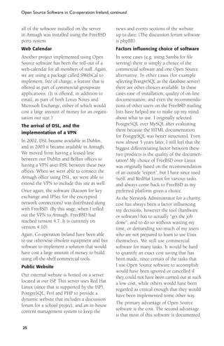 Open Source Software in Co-operation Ireland, continued

all of the software installed on the server
in Armagh was installed using the FreeBSD
ports system.

news and events sections of the website
up to date. (The discussion forum software
is phpBB).

Web Calendar

Factors influencing choice of software

Another project implemented using Open
Source software has been the roll-out of a
web-calendar for all members of staff. Again,
we are using a package called SWebCal to
implement, free of charge, a feature that is
offered as part of commercial groupware
applications. (It is offered, in addition to
email, as part of both Lotus Notes and
Microsoft Exchange, either of which would
cost a large amount of money for an organisation our size.)

In some cases (e.g. using Samba for ﬁle
serving) there is simply a choice of the
commercial software and one Open Source
alternative. In other cases (for example
selecting PostgreSQL as the database server)
there are other choices available. In these
cases ease of installation, quality of on-line
documentation, and even the recommendations of other users on the FreeBSD mailing
lists have helped me to make up my mind
about what to use. I originally selected
PostgreSQL over MySQL after evaluating
them because the HTML documentation
for PostgreSQL was better structured. Even
now almost 5 years later, I still feel that the
biggest differentiating factor between these
two products is the quality of the documentation! My choice of FreeBSD over Linux
was originally based on the recommendation
of an outside “expert”, but I have since used
SuSE and RedHat Linux for various tasks
and always come back to FreeBSD as my
preferred platform given a choice.
As the Network Administrator for a charity,
cost has always been a factor inﬂuencing
my decisions, however the tool (hardware
or software) has to actually “get the job
done”, and to do so without wasting my
time, or demanding too much of my users
who are not prepared to learn to use Unix
themselves. We still use commercial
software for many tasks. It would be hard
to quantify an exact cost saving that has
been made, since certain of the tasks that
I use Open Source software to accomplish
would have been ignored or cancelled if
they could not have been carried out at such
a low cost, while others would have been
regarded as critical enough that they would
have been implemented some other way.
The primary advantage of Open Source
software is the cost. The second advantage
is that most of this software is documented

The arrival of DSL, and the
implementation of a VPN

In 2002, DSL became available in Dublin,
and in 2003 it became available in Armagh.
We moved from having a leased line
between our Dublin and Belfast ofﬁces to
having a VPN over DSL between these two
ofﬁces. When we were able to connect the
Armagh ofﬁce using DSL, we were able to
extend the VPN to include this site as well.
Once again, the software (Racoon for key
exchange and IPSec for the encrypted
network connections) was distributed along
with FreeBSD. (By this stage, when I rolled
out the VPN to Armagh, FreeBSD had
reached version 4.7. It is currently on
version 4.10).
Again, Co-operation Ireland have been able
to use otherwise obsolete equipment and free
software to implement a solution that would
have cost a large amount of money to build
using off-the-shelf commercial tools.
Public Website

Our external website is hosted on a server
located at our ISP. This server uses Red Hat
Linux (since that is supported by the ISP),
PostgreSQL, Perl and PHP to provide a
dynamic website that includes a discussion
forum for a school project, and an in-house
content management system to keep the
25

 