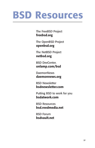 BSD Resources
The FreeBSD Project

freebsd.org
The OpenBSD Project

openbsd.org
The NetBSD Project

netbsd.org
BSD DevCenter.

onlamp.com/bsd
DaemonNews

daemonnews.org
BSD Newsletter

bsdnewsletter.com
Putting BSD to work for you

bsdatwork.com
BSD Resources

bsd.reedmedia.net
BSD Forum

bsdvault.net

27

 
