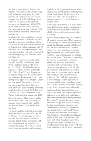 and had to re-install every three to four
months. The system would somehow clog
itself up beyond recognition. My OS/2
machine ran happily all the time. Great!
Except for the RSA DES Challenge. Being
outside of the United States I took an
interest in the Swedish-run SolNet DESattack. With SolNet’s limited resources
there was quite some time before an OS/2
executable was published. The situation
annoyed me.
So what to do? I was unwilling to give-up
OS/2 and surrender to Windows 95. I had
started to experiment with Linux, a Unixlike system but felt very little enthusiasm for
it. Because of an earlier experience with HPUX, I was under the impression that Unix
only represented an extremely complicated
way of doing things, and therefore, Unix
was ruled out.
At this time, there were executables for
FreeBSD available. Not knowing much
about FreeBSD, I made an FTP install
of 2.1.7-STABLE. The DES-client ran as
expected. I ﬁgured out nice commands;
kill -STOP, kill -CONT and that putting
an ampersand (&) after the command line
ran a job in the background. Cool! I could
manage every aspect of the program. A taste
of a new world! This was very enticing.
My success was short-lived. There was
soon a new DES client requiring newer libs,
which forced me to install 2.2.2. This time
I ordered the 2 disc FreeBSD set from
Walnut Creek sometime around June 1997.
Before the summer I had plans to replace
the lab server with OS/2, but during the
summer, I experimented with FreeBSD
and learned about TCP/IP, Samba, FTP
and Unix.
The client machines in the lab were using
Windows 95 and since we had to get rid
of Windows for Workgroups anyway, I
installed FreeBSD on each and every
machine. I made further experiments with
the r*-services (rsh, rcp, ruptime, etc.)
among other things. All in all, the experiments made me conﬁdent with managing

FreeBSD. In the beginning of August, when
I had to wire-up the lab’s new infrastructure,
I made FreeBSD run the lab for me. That
turned out to be a wise move; not one
spontaneous reboot occurred during the
years to come.
With a busy lab, reliability is of major importance. The logs show students accessing the
server around the clock. FreeBSD really is
reliable; the server’s longest uptime to date
is 220 days.
By now, things were moving fast. The third
lab was also computerized. (The introduction
of Microchip’s PIC line of processors necessitated this.) I added a couple of hubs and
the labs were interconnected. The next
summer I set up a local name server and
a private domain on a FreeBSD box with
two NICs—one for the internal net and one
for external access. There was no forwarding
between the two interfaces. This setup
allowed me, as admin, to download
software which I then installed on the
clients. Each project team in the lab had
its own home, with permissions ﬁxed so
they could not peek at each other’s work.
They could also edit ﬁles at home and
upload via FTP. I added the system user
as a way to keep a central repository of
programs and ﬁles that every client would
need—Adobe Acrobat for Windows for example,
printer drivers, upgrades and other stuff.
Until now all data sheets had been in a
folder in my room. The projects’ supervisors
had access to the folder and make copies
which they handed out to the project teams.
There were 95 steps to the photo copier,
and with 95 steps back from it, handling
the data sheets became more and more
cumbersome as a variety of components
were added. What to do? Install Apache!
Putting the data sheets on the server in
PDF-format has eliminated the actual paper
handling. This was a truly brilliant move
that I wish I had thought of earlier. Now
each project group could peruse the
available components’ data sheets, both from
home and when in the lab before committing
3

 