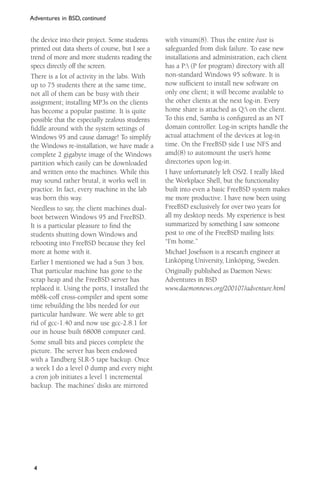 Adventures in BSD, continued

the device into their project. Some students
printed out data sheets of course, but I see a
trend of more and more students reading the
specs directly off the screen.
There is a lot of activity in the labs. With
up to 75 students there at the same time,
not all of them can be busy with their
assignment; installing MP3s on the clients
has become a popular pastime. It is quite
possible that the especially zealous students
fiddle around with the system settings of
Windows 95 and cause damage! To simplify
the Windows re-installation, we have made a
complete 2 gigabyte image of the Windows
partition which easily can be downloaded
and written onto the machines. While this
may sound rather brutal, it works well in
practice. In fact, every machine in the lab
was born this way.
Needless to say, the client machines dualboot between Windows 95 and FreeBSD.
It is a particular pleasure to ﬁnd the
students shutting down Windows and
rebooting into FreeBSD because they feel
more at home with it.
Earlier I mentioned we had a Sun 3 box.
That particular machine has gone to the
scrap heap and the FreeBSD server has
replaced it. Using the ports, I installed the
m68k-coff cross-compiler and spent some
time rebuilding the libs needed for our
particular hardware. We were able to get
rid of gcc-1.40 and now use gcc-2.8.1 for
our in house built 68008 computer card.
Some small bits and pieces complete the
picture. The server has been endowed
with a Tandberg SLR-5 tape backup. Once
a week I do a level 0 dump and every night
a cron job initiates a level 1 incremental
backup. The machines’ disks are mirrored

4

with vinum(8). Thus the entire /usr is
safeguarded from disk failure. To ease new
installations and administration, each client
has a P: (P for program) directory with all
non-standard Windows 95 software. It is
now sufﬁcient to install new software on
only one client; it will become available to
the other clients at the next log-in. Every
home share is attached as Q: on the client.
To this end, Samba is conﬁgured as an NT
domain controller. Log-in scripts handle the
actual attachment of the devices at log-in
time. On the FreeBSD side I use NFS and
amd(8) to automount the user’s home
directories upon log-in.
I have unfortunately left OS/2. I really liked
the Workplace Shell, but the functionality
built into even a basic FreeBSD system makes
me more productive. I have now been using
FreeBSD exclusively for over two years for
all my desktop needs. My experience is best
summarized by something I saw someone
post to one of the FreeBSD mailing lists:
“I’m home.”
Michael Josefsson is a research engineer at
Linköping University, Linköping, Sweden.
Originally published as Daemon News:
Adventures in BSD
www.daemonnews.org/200107/adventure.html

 