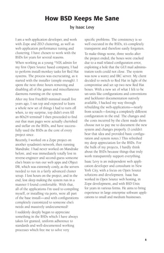 How BSD Keeps Me Sane
by Isaac Levy
I am a web application developer, and work
with Zope and ZEO clustering, as well as
web application performance tuning and
clustering. I have chosen to work with the
BSDs for years for several reasons.
When working as a young *NIX admin for
my ﬁrst Open Source based company, I had
to perform install-monkey tasks for Red Hat
systems. The process was excruciating, as it
started with the installer (simple enough). I
spent the next three hours removing and
disabling all of the games and miscellaneous
daemons running on the system.
After my ﬁrst FreeBSD minimal install ﬁve
years ago, I ran top and expected to learn
a whole new set of things I had to turn off
when, to my surprise, top didn’t even ﬁll
an 80x24 terminal! I then proceeded to ﬁnd
out that man pages were actually cherished
and stellar on the BSDs, and have successfully used the BSDs as the core of every
project since.
Recently, I worked on a Zope project on
another sysadmin’s network, then running
Mandrake. I had never worked on Mandrake
before, and was immediately totally lost in
reverse-engineer and second-guess someone
else’s brain to run our web apps and Object
DB, which was extremely costly, as the servers
needed to run in a fairly advanced cluster
setup. I lost hours on the project, and in the
end, lost sleep making the system run in a
manner I found comfortable. With that,
all of the applications I’m used to compiling
myself, or installing via ports, were all part
of the base install— and with conﬁgurations
completely customized to someone else’s
needs and massively undocumented!
I suddenly deeply began to appreciate
something in the BSDs which I have always
taken for granted, uniform adherence to
standards and well-documented working
processes which free me to solve very

speciﬁc problems. The consistency is so
well executed in the BSDs, it’s completely
transparent and therefore easily forgotten.
To make things worse, three weeks after
the project ended, the boxes were cracked
due to a mail related conﬁguration error,
exploiting a hole that the GUI mail administration tools could not close. The system
was now a warez and IRC server. My client
decided to switch to Red Hat in light of the
compromise and set up two new Red Hat
boxes. With a new set of what I felt to be
un-unix like conﬁgurations and conventions
and lackluster documentation natively
available, I hacked my way through
rebuilding the web-applications—nearly
from scratch—forcing a completely different
conﬁguration in the end. The changes and
the costs incurred by the client made them
choose not to pay me to document the new
system and changes properly. (I couldn’t
bear that idea and provided basic conﬁguration and system notes.) This refreshed
my deep appreciation for the BSDs. For
the bulk of my projects, I hardly think
about the BSDs because things that truly
work transparently support everything.
Isaac Levy is an independent web application developer and consultant in New
York City, with a focus on Open Source
solutions and development. Isaac has
worked in Open Source web hosting, in
Zope development, and with BSD Unix
for years in various forms. He aims to bring
experience in large enterprise software applications to small and medium businesses.

6

 