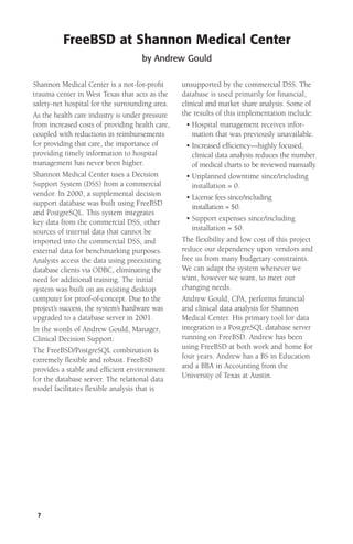 FreeBSD at Shannon Medical Center
by Andrew Gould
Shannon Medical Center is a not-for-proﬁt
trauma center in West Texas that acts as the
safety-net hospital for the surrounding area.
As the health care industry is under pressure
from increased costs of providing health care,
coupled with reductions in reimbursements
for providing that care, the importance of
providing timely information to hospital
management has never been higher.
Shannon Medical Center uses a Decision
Support System (DSS) from a commercial
vendor. In 2000, a supplemental decision
support database was built using FreeBSD
and PostgreSQL. This system integrates
key data from the commercial DSS, other
sources of internal data that cannot be
imported into the commercial DSS, and
external data for benchmarking purposes.
Analysts access the data using preexisting
database clients via ODBC, eliminating the
need for additional training. The initial
system was built on an existing desktop
computer for proof-of-concept. Due to the
project’s success, the system’s hardware was
upgraded to a database server in 2001.
In the words of Andrew Gould, Manager,
Clinical Decision Support:
The FreeBSD/PostgreSQL combination is
extremely ﬂexible and robust. FreeBSD
provides a stable and efﬁcient environment
for the database server. The relational data
model facilitates ﬂexible analysis that is

7

unsupported by the commercial DSS. The
database is used primarily for financial,
clinical and market share analysis. Some of
the results of this implementation include:
• Hospital management receives information that was previously unavailable.
• Increased efﬁciency—highly focused,
clinical data analysis reduces the number
of medical charts to be reviewed manually.
• Unplanned downtime since/including
installation = 0.
• License fees since/including
installation = $0.
• Support expenses since/including
installation = $0.
The ﬂexibility and low cost of this project
reduce our dependency upon vendors and
free us from many budgetary constraints.
We can adapt the system whenever we
want, however we want, to meet our
changing needs.
Andrew Gould, CPA, performs ﬁnancial
and clinical data analysis for Shannon
Medical Center. His primary tool for data
integration is a PostgreSQL database server
running on FreeBSD. Andrew has been
using FreeBSD at both work and home for
four years. Andrew has a BS in Education
and a BBA in Accounting from the
University of Texas at Austin.

 