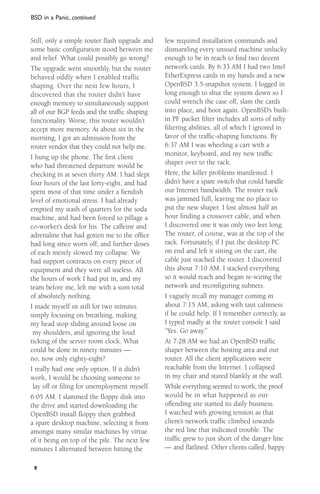 BSD in a Panic, continued

Still, only a simple router ﬂash upgrade and
some basic conﬁguration stood between me
and relief. What could possibly go wrong?
The upgrade went smoothly, but the router
behaved oddly when I enabled traffic
shaping. Over the next few hours, I
discovered that the router didn’t have
enough memory to simultaneously support
all of our BGP feeds and the trafﬁc shaping
functionality. Worse, this router wouldn’t
accept more memory. At about six in the
morning, I got an admission from the
router vendor that they could not help me.
I hung up the phone. The ﬁrst client
who had threatened departure would be
checking in at seven thirty AM. I had slept
four hours of the last forty-eight, and had
spent most of that time under a ﬁendish
level of emotional stress. I had already
emptied my stash of quarters for the soda
machine, and had been forced to pillage a
co-worker’s desk for his. The caffeine and
adrenaline that had gotten me to the ofﬁce
had long since worn off, and further doses
of each merely slowed my collapse. We
had support contracts on every piece of
equipment and they were all useless. All
the hours of work I had put in, and my
team before me, left me with a sum total
of absolutely nothing.
I made myself sit still for two minutes
simply focusing on breathing, making
my head stop sliding around loose on
my shoulders, and ignoring the loud
ticking of the server room clock. What
could be done in ninety minutes —
no, now only eighty-eight?
I really had one only option. If it didn’t
work, I would be choosing someone to
lay off or ﬁling for unemployment myself.
6:05 AM. I slammed the ﬂoppy disk into
the drive and started downloading the
OpenBSD install ﬂoppy then grabbed
a spare desktop machine, selecting it from
amongst many similar machines by virtue
of it being on top of the pile. The next few
minutes I alternated between hitting the
9

few required installation commands and
dismantling every unused machine unlucky
enough to be in reach to ﬁnd two decent
network cards. By 6:33 AM I had two Intel
EtherExpress cards in my hands and a new
OpenBSD 3.5-snapshot system. I logged in
long enough to shut the system down so I
could wrench the case off, slam the cards
into place, and boot again. OpenBSD’s builtin PF packet ﬁlter includes all sorts of nifty
ﬁltering abilities, all of which I ignored in
favor of the trafﬁc-shaping functions. By
6:37 AM I was wheeling a cart with a
monitor, keyboard, and my new trafﬁc
shaper over to the rack.
Here, the killer problems manifested. I
didn’t have a spare switch that could handle
our Internet bandwidth. The router rack
was jammed full, leaving me no place to
put the new shaper. I lost almost half an
hour ﬁnding a crossover cable, and when
I discovered one it was only two feet long.
The router, of course, was at the top of the
rack. Fortunately, if I put the desktop PC
on end and left it sitting on the cart, the
cable just reached the router. I discovered
this about 7:10 AM. I stacked everything
so it would reach and began re-wiring the
network and reconﬁguring subnets.
I vaguely recall my manager coming in
about 7:15 AM, asking with taut calmness
if he could help. If I remember correctly, as
I typed madly at the router console I said
“Yes. Go away.”
At 7:28 AM we had an OpenBSD trafﬁc
shaper between the hosting area and our
router. All the client applications were
reachable from the Internet. I collapsed
in my chair and stared blankly at the wall.
While everything seemed to work, the proof
would be in what happened as our
offending site started its daily business.
I watched with growing tension as that
client’s network trafﬁc climbed towards
the red line that indicated trouble. The
trafﬁc grew to just short of the danger line
— and ﬂatlined. Other clients called, happy

 