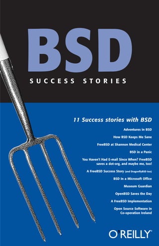 BSD
S U C C E S S

S T O R I E S

11 Success stories with BSD
Adventures in BSD
How BSD Keeps Me Sane
FreeBSD at Shannon Medical Center
BSD in a Panic
You Haven’t Had E-mail Since When? FreeBSD
saves a dot-org, and maybe me, too!
A FreeBSD Success Story

(and DragonﬂyBSD too)

BSD In a Microsoft Ofﬁce
Museum Guardian
OpenBSD Saves the Day
A FreeBSD Implementation
Open Source Software in
Co-operation Ireland

 
