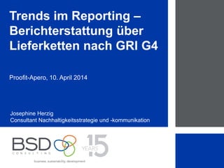 1
Trends im Reporting –
Berichterstattung über
Lieferketten nach GRI G4
Proofit-Apero, 10. April 2014
Josephine Herzig
Consultant Nachhaltigkeitsstrategie und -kommunikation
 
