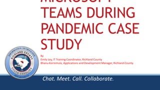MICROSOFT
TEAMS DURING
PANDEMIC CASE
STUDY
Chat. Meet. Call. Collaborate.
By
Emily Ley, IT Training Coordinator, Richland County
Bhanu Korremula, Applications and Development Manager, Richland County
 
