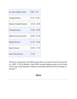 pre-open trading session      9:00 - 9:15


Trading Session               9:15 - 15:30


Position Transfer Session     15:30 - 15:50


Closing Session               15:50 - 16:05


Option Exercise Session       16:05 - 16:35


Margin Session                16:35 - 16:50


Query Session                 16:50 - 17:35


End of Day Session            17:30



The hours of operation for the BSE quoted above are stated in terms the local time
(i.e. GMT +5:30) in Mumbai , India. BSE's normal trading sessions are on all days
of the week except Saturdays, Sundays and holidays declared by the Exchange in
advance.[4]


                                      History
 