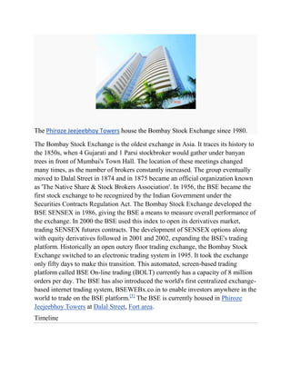 The Phiroze Jeejeebhoy Towers house the Bombay Stock Exchange since 1980.

The Bombay Stock Exchange is the oldest exchange in Asia. It traces its history to
the 1850s, when 4 Gujarati and 1 Parsi stockbroker would gather under banyan
trees in front of Mumbai's Town Hall. The location of these meetings changed
many times, as the number of brokers constantly increased. The group eventually
moved to Dalal Street in 1874 and in 1875 became an official organization known
as 'The Native Share & Stock Brokers Association'. In 1956, the BSE became the
first stock exchange to be recognized by the Indian Government under the
Securities Contracts Regulation Act. The Bombay Stock Exchange developed the
BSE SENSEX in 1986, giving the BSE a means to measure overall performance of
the exchange. In 2000 the BSE used this index to open its derivatives market,
trading SENSEX futures contracts. The development of SENSEX options along
with equity derivatives followed in 2001 and 2002, expanding the BSE's trading
platform. Historically an open outcry floor trading exchange, the Bombay Stock
Exchange switched to an electronic trading system in 1995. It took the exchange
only fifty days to make this transition. This automated, screen-based trading
platform called BSE On-line trading (BOLT) currently has a capacity of 8 million
orders per day. The BSE has also introduced the world's first centralized exchange-
based internet trading system, BSEWEBx.co.in to enable investors anywhere in the
world to trade on the BSE platform.[5] The BSE is currently housed in Phiroze
Jeejeebhoy Towers at Dalal Street, Fort area.
Timeline
 