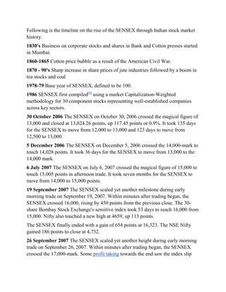 Following is the timeline on the rise of the SENSEX through Indian stock market
history.
1830's Business on corporate stocks and shares in Bank and Cotton presses started
in Mumbai.
1860-1865 Cotton price bubble as a result of the American Civil War.
1870 - 90's Sharp increase in share prices of jute industries followed by a boom in
tea stocks and coal
1978-79 Base year of SENSEX, defined to be 100.
1986 SENSEX first compiled[6] using a market Capitalization-Weighted
methodology for 30 component stocks representing well-established companies
across key sectors.
30 October 2006 The SENSEX on October 30, 2006 crossed the magical figure of
13,000 and closed at 13,024.26 points, up 117.45 points or 0.9%. It took 135 days
for the SENSEX to move from 12,000 to 13,000 and 123 days to move from
12,500 to 13,000.
5 December 2006 The SENSEX on December 5, 2006 crossed the 14,000-mark to
touch 14,028 points. It took 36 days for the SENSEX to move from 13,000 to the
14,000 mark.
6 July 2007 The SENSEX on July 6, 2007 crossed the magical figure of 15,000 to
touch 15,005 points in afternoon trade. It took seven months for the SENSEX to
move from 14,000 to 15,000 points.
19 September 2007 The SENSEX scaled yet another milestone during early
morning trade on September 19, 2007. Within minutes after trading began, the
SENSEX crossed 16,000, rising by 450 points from the previous close. The 30-
share Bombay Stock Exchange's sensitive index took 53 days to reach 16,000 from
15,000. Nifty also touched a new high at 4659, up 113 points.
The SENSEX finally ended with a gain of 654 points at 16,323. The NSE Nifty
gained 186 points to close at 4,732.
26 September 2007 The SENSEX scaled yet another height during early morning
trade on September 26, 2007. Within minutes after trading began, the SENSEX
crossed the 17,000-mark. Some profit taking towards the end saw the index slip
 