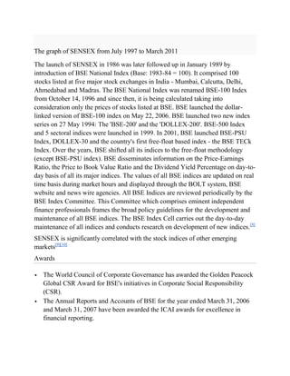 The graph of SENSEX from July 1997 to March 2011

The launch of SENSEX in 1986 was later followed up in January 1989 by
introduction of BSE National Index (Base: 1983-84 = 100). It comprised 100
stocks listed at five major stock exchanges in India - Mumbai, Calcutta, Delhi,
Ahmedabad and Madras. The BSE National Index was renamed BSE-100 Index
from October 14, 1996 and since then, it is being calculated taking into
consideration only the prices of stocks listed at BSE. BSE launched the dollar-
linked version of BSE-100 index on May 22, 2006. BSE launched two new index
series on 27 May 1994: The 'BSE-200' and the 'DOLLEX-200'. BSE-500 Index
and 5 sectoral indices were launched in 1999. In 2001, BSE launched BSE-PSU
Index, DOLLEX-30 and the country's first free-float based index - the BSE TECk
Index. Over the years, BSE shifted all its indices to the free-float methodology
(except BSE-PSU index). BSE disseminates information on the Price-Earnings
Ratio, the Price to Book Value Ratio and the Dividend Yield Percentage on day-to-
day basis of all its major indices. The values of all BSE indices are updated on real
time basis during market hours and displayed through the BOLT system, BSE
website and news wire agencies. All BSE Indices are reviewed periodically by the
BSE Index Committee. This Committee which comprises eminent independent
finance professionals frames the broad policy guidelines for the development and
maintenance of all BSE indices. The BSE Index Cell carries out the day-to-day
maintenance of all indices and conducts research on development of new indices.[8]
SENSEX is significantly correlated with the stock indices of other emerging
markets[9][10]
Awards

   The World Council of Corporate Governance has awarded the Golden Peacock
    Global CSR Award for BSE's initiatives in Corporate Social Responsibility
    (CSR).
   The Annual Reports and Accounts of BSE for the year ended March 31, 2006
    and March 31, 2007 have been awarded the ICAI awards for excellence in
    financial reporting.
 