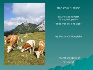 MAD COW DISEASE Bovine spongiform Encephalopathy “ That was so long ago!” By Martin CJ Mongiello The Art Institute of Pittsburgh 