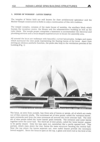 102 INDIAN LARGE SPAN B
1. HOUSE OF WORSHIP - LOTUS TEMPLE
The temples of Bahai faith are well know
Mother Temple constructed in Delhi is only a
The temple complex, consists of the main
houses the reeeption centre, the library an
toilet block. The temple proper comprises a
plumbing Services and a lotus shaped supers
All around the lotus are walkways with beau
which Surround the nine pools representing
serving an obvious aesthetic funetion, the po
building (Fig. 1)
 