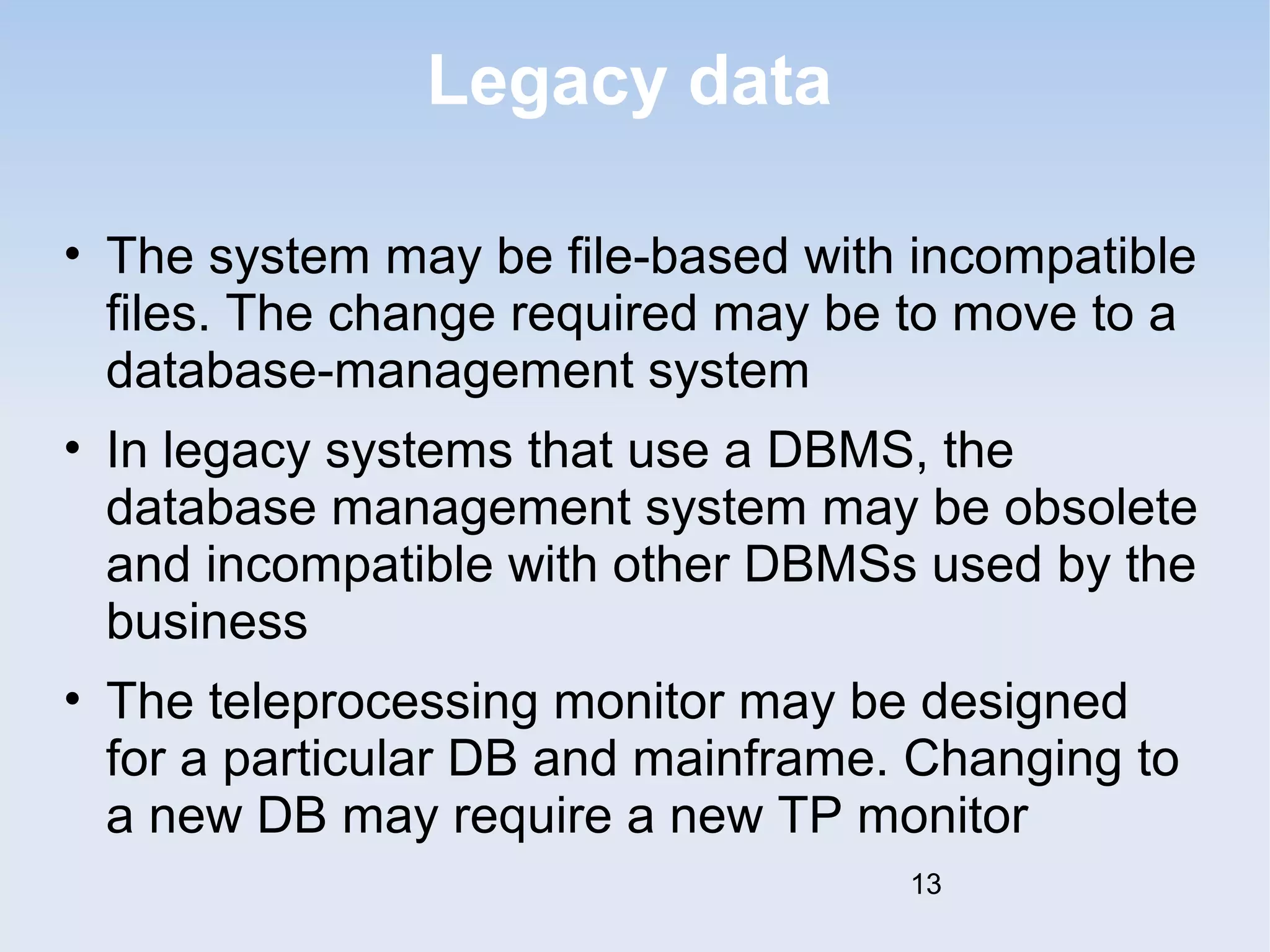 Legacy data 
• The system may be file-based with incompatible 
files. The change required may be to move to a 
database-management system 
• In legacy systems that use a DBMS, the 
database management system may be obsolete 
and incompatible with other DBMSs used by the 
business 
• The teleprocessing monitor may be designed 
for a particular DB and mainframe. Changing to 
a new DB may require a new TP monitor 
13 
 