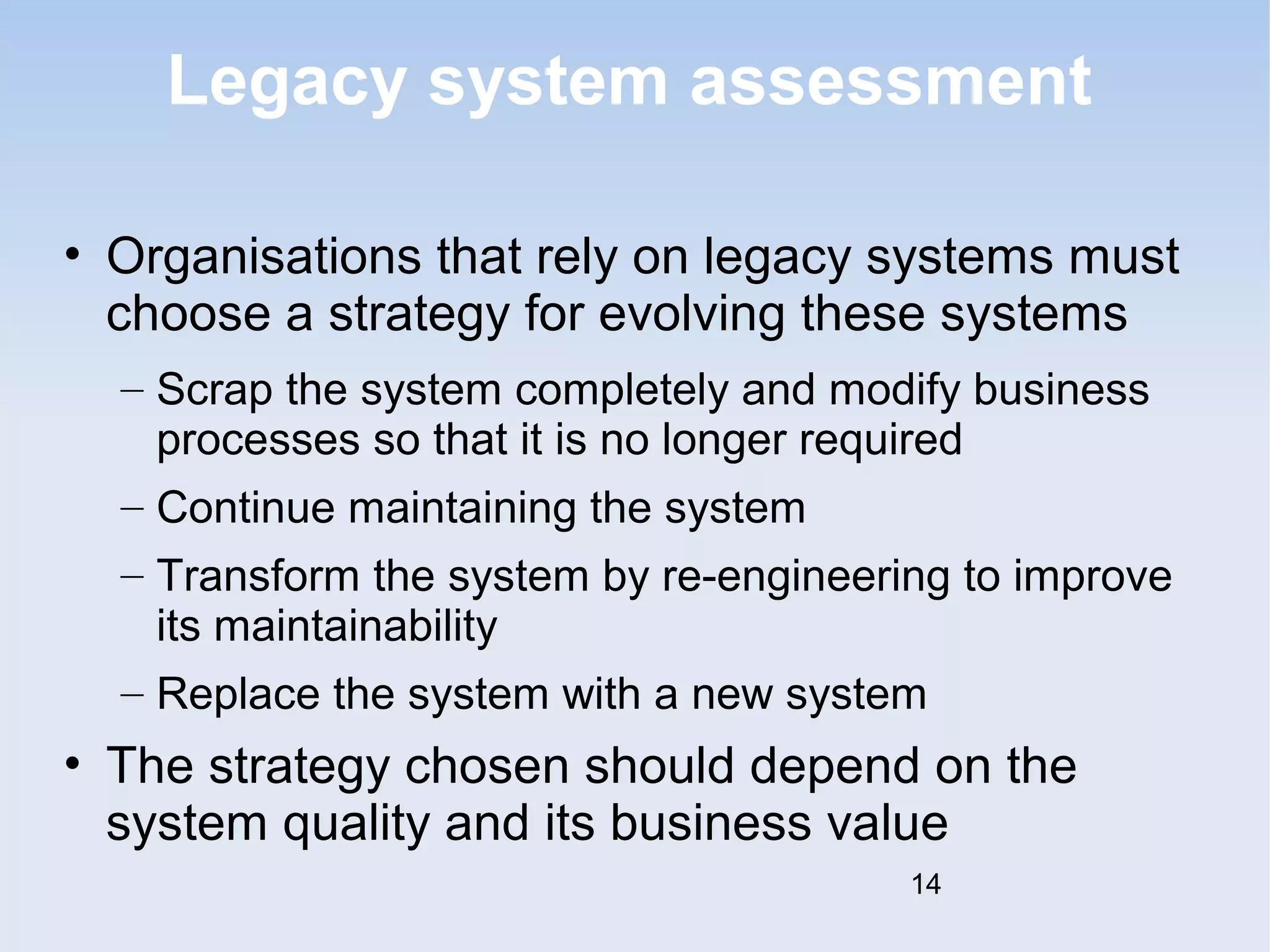 Legacy system assessment 
• Organisations that rely on legacy systems must 
choose a strategy for evolving these systems 
– Scrap the system completely and modify business 
processes so that it is no longer required 
– Continue maintaining the system 
– Transform the system by re-engineering to improve 
its maintainability 
– Replace the system with a new system 
• The strategy chosen should depend on the 
system quality and its business value 
14 
 