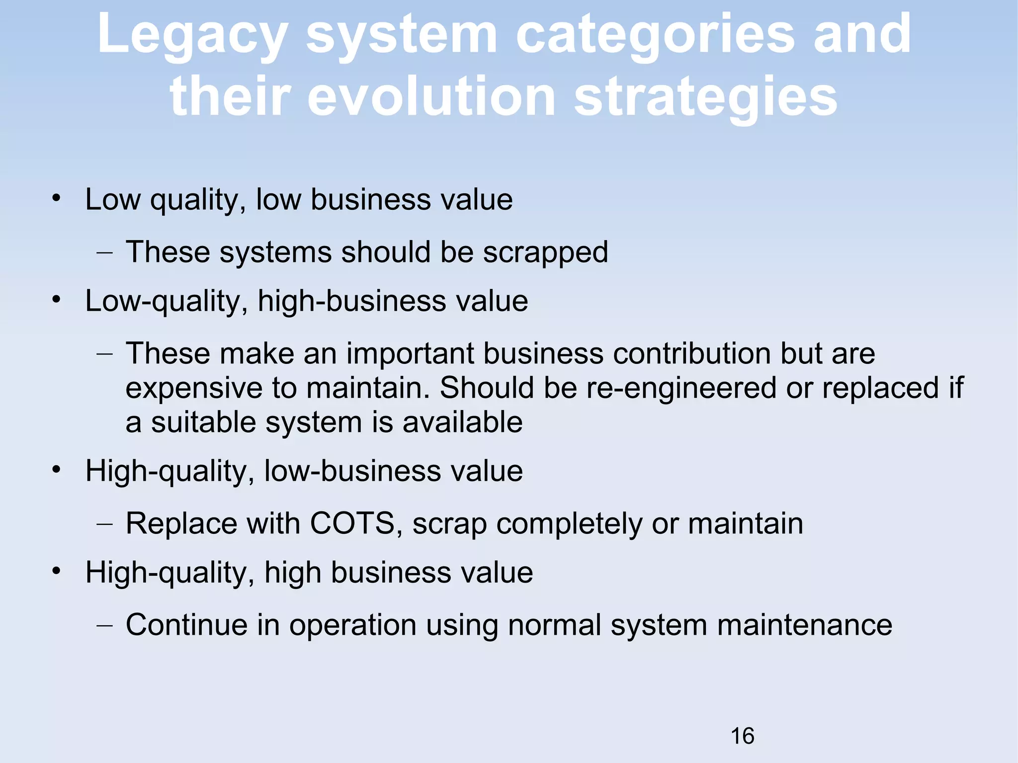Legacy system categories and 
their evolution strategies 
• Low quality, low business value 
– These systems should be scrapped 
• Low-quality, high-business value 
– These make an important business contribution but are 
expensive to maintain. Should be re-engineered or replaced if 
a suitable system is available 
• High-quality, low-business value 
– Replace with COTS, scrap completely or maintain 
• High-quality, high business value 
– Continue in operation using normal system maintenance 
16 
 
