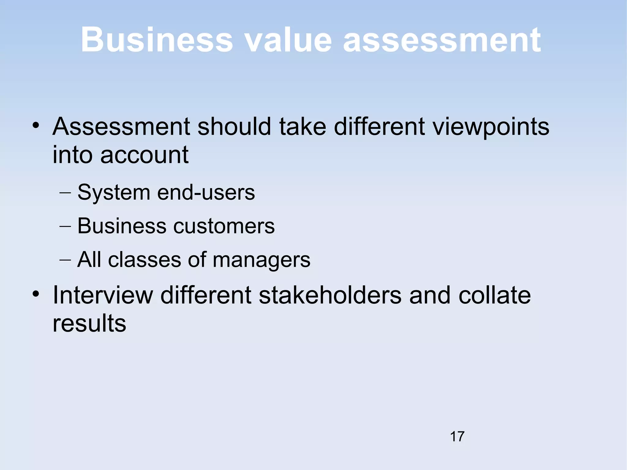 Business value assessment 
• Assessment should take different viewpoints 
into account 
– System end-users 
– Business customers 
– All classes of managers 
• Interview different stakeholders and collate 
results 
17 
 
