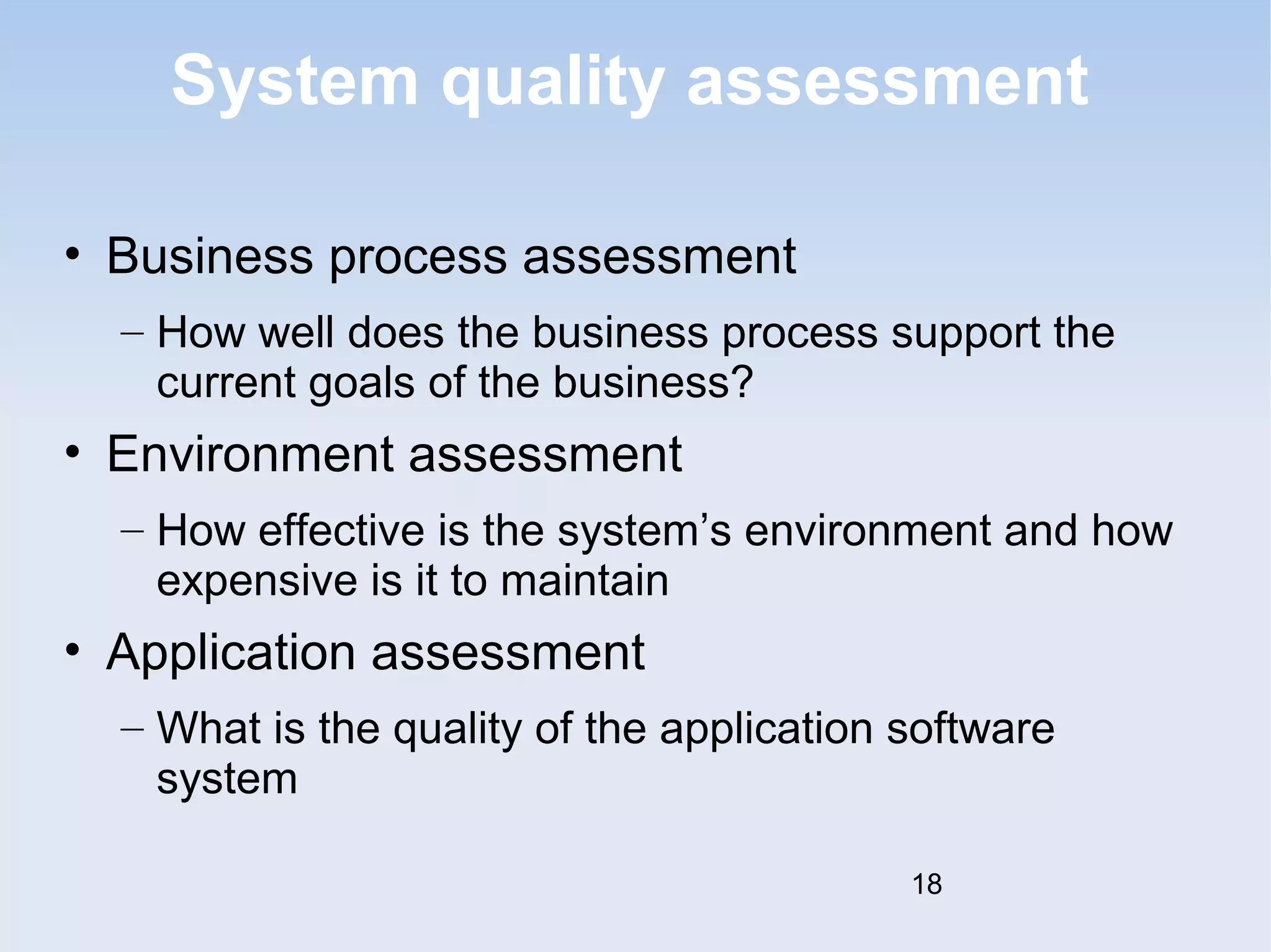 System quality assessment 
• Business process assessment 
– How well does the business process support the 
current goals of the business? 
• Environment assessment 
– How effective is the system’s environment and how 
expensive is it to maintain 
• Application assessment 
– What is the quality of the application software 
system 
18 
 