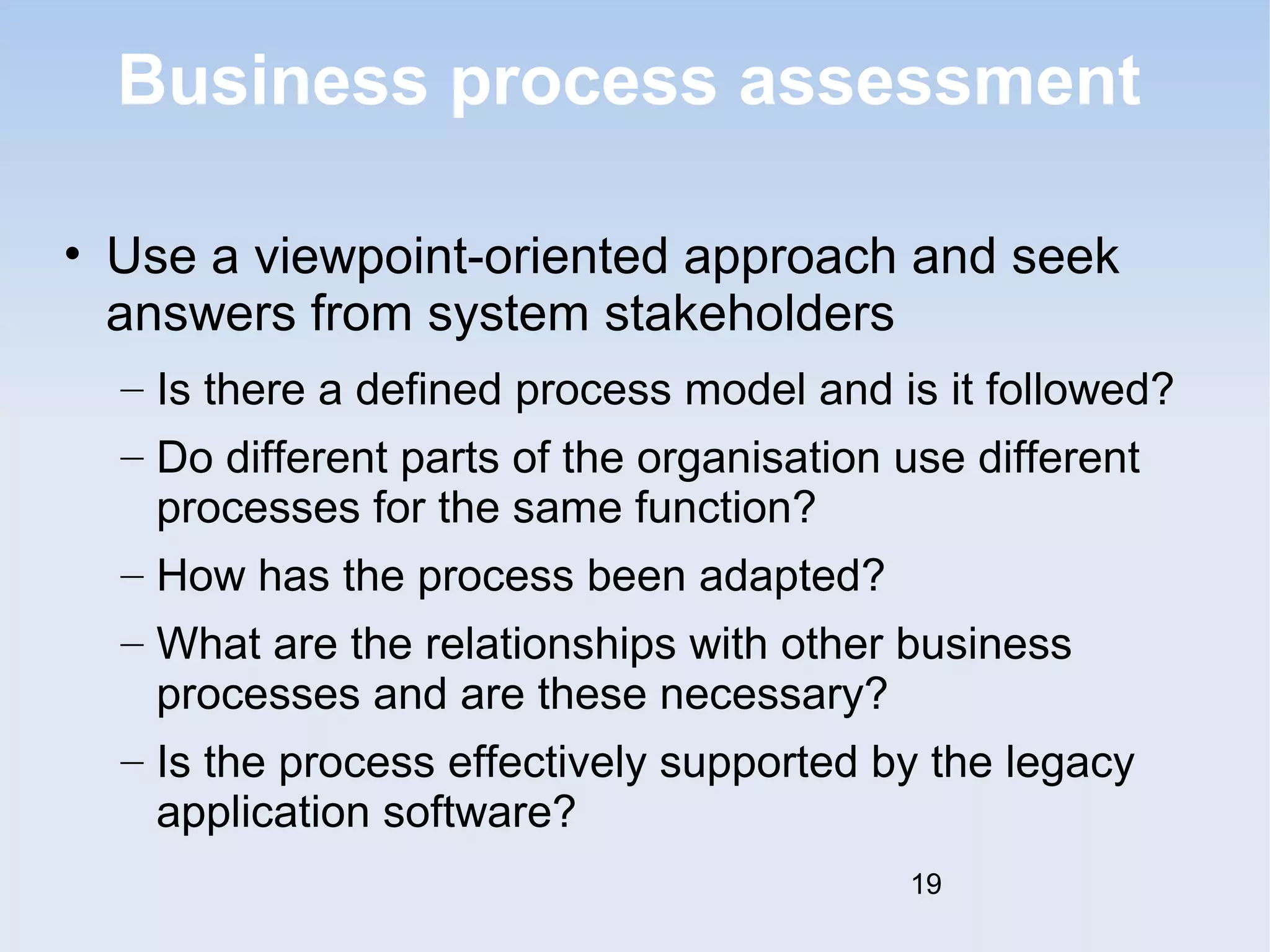 Business process assessment 
• Use a viewpoint-oriented approach and seek 
answers from system stakeholders 
– Is there a defined process model and is it followed? 
– Do different parts of the organisation use different 
processes for the same function? 
– How has the process been adapted? 
– What are the relationships with other business 
processes and are these necessary? 
– Is the process effectively supported by the legacy 
application software? 
19 
 