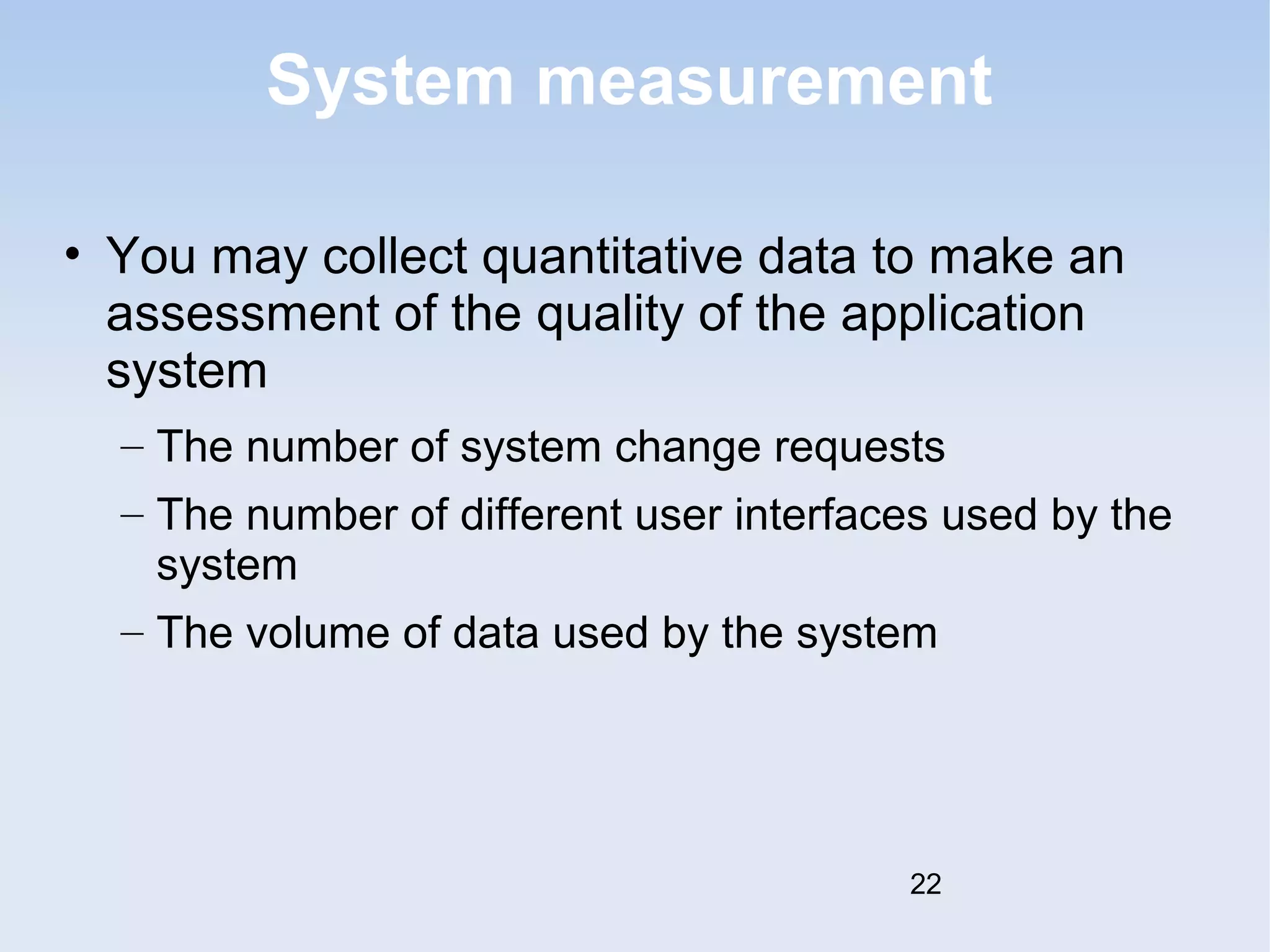 System measurement 
• You may collect quantitative data to make an 
assessment of the quality of the application 
system 
– The number of system change requests 
– The number of different user interfaces used by the 
system 
– The volume of data used by the system 
22 
 