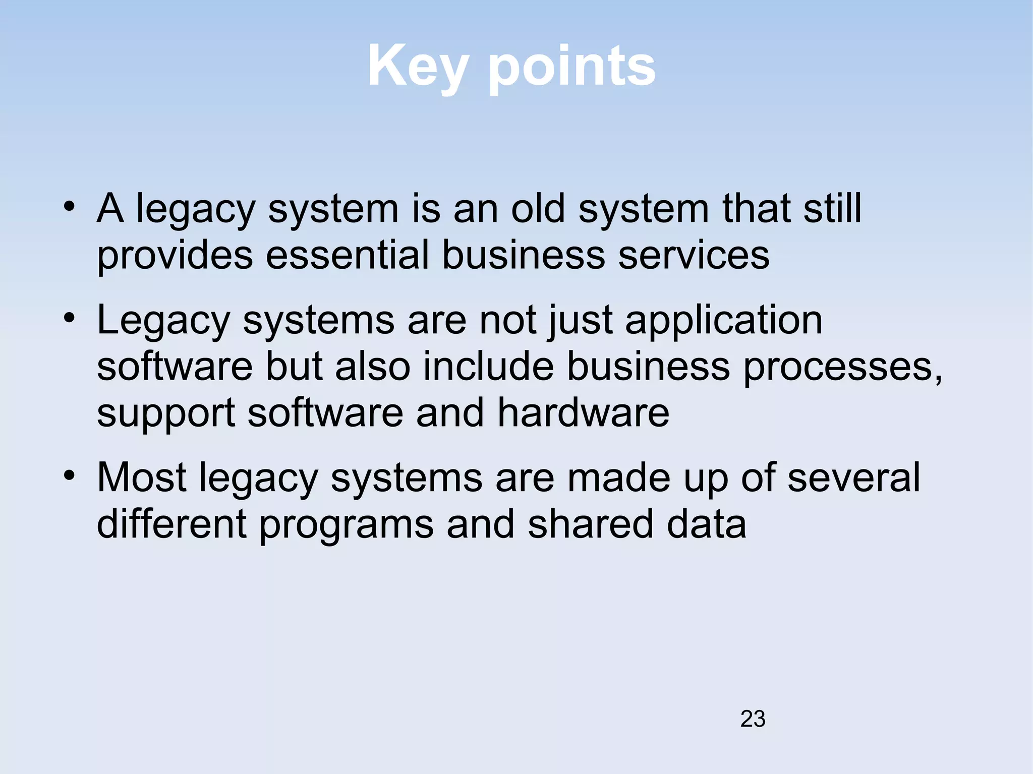 Key points 
• A legacy system is an old system that still 
provides essential business services 
• Legacy systems are not just application 
software but also include business processes, 
support software and hardware 
• Most legacy systems are made up of several 
different programs and shared data 
23 
 