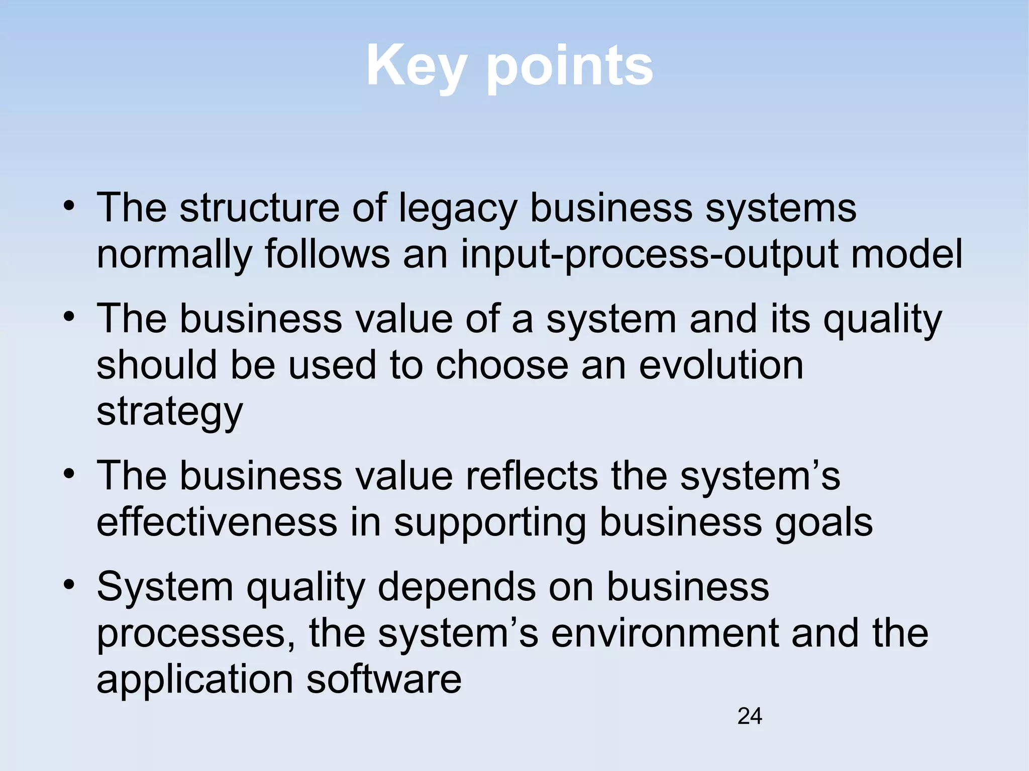 Key points 
• The structure of legacy business systems 
normally follows an input-process-output model 
• The business value of a system and its quality 
should be used to choose an evolution 
strategy 
• The business value reflects the system’s 
effectiveness in supporting business goals 
• System quality depends on business 
processes, the system’s environment and the 
application software 
24 

