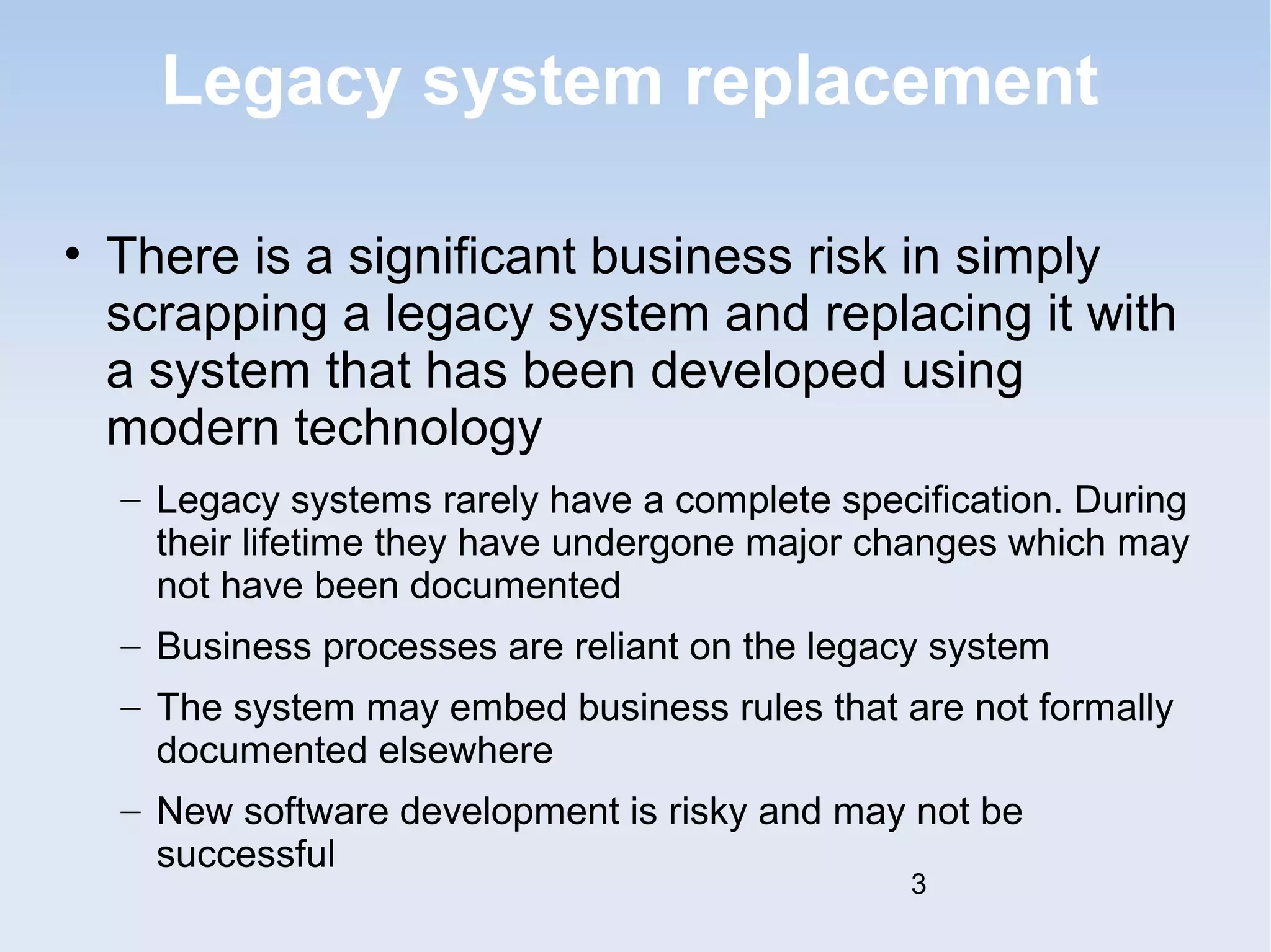 Legacy system replacement 
• There is a significant business risk in simply 
scrapping a legacy system and replacing it with 
a system that has been developed using 
modern technology 
– Legacy systems rarely have a complete specification. During 
their lifetime they have undergone major changes which may 
not have been documented 
– Business processes are reliant on the legacy system 
– The system may embed business rules that are not formally 
documented elsewhere 
– New software development is risky and may not be 
successful 
3 
 