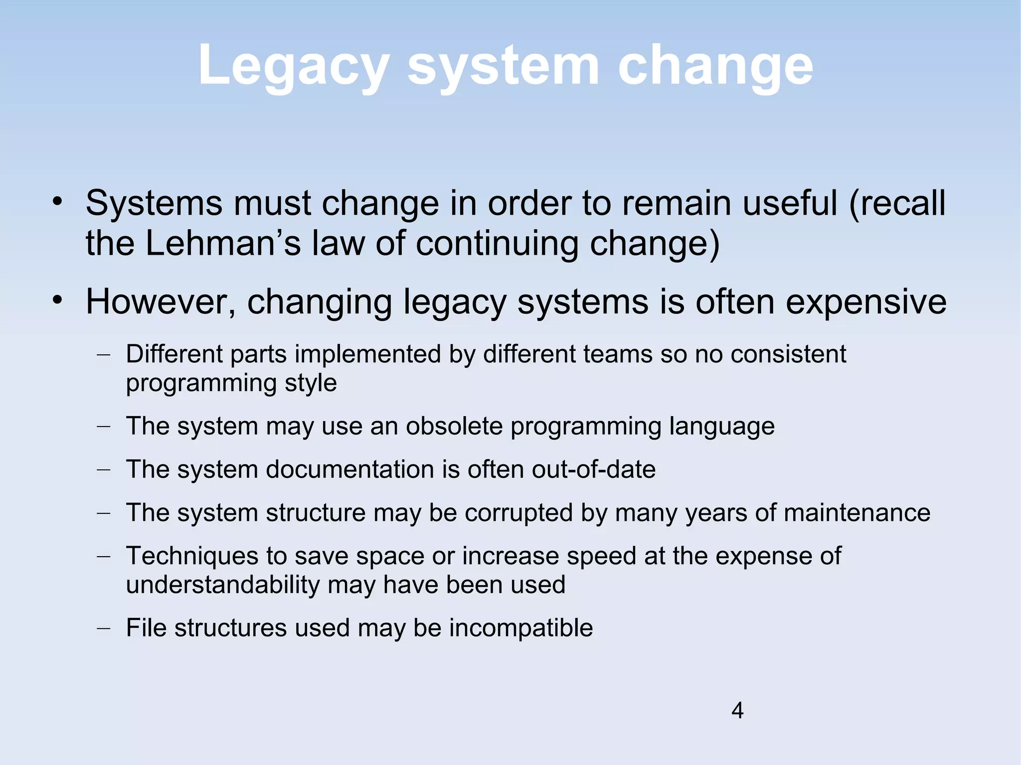 Legacy system change 
• Systems must change in order to remain useful (recall 
the Lehman’s law of continuing change) 
• However, changing legacy systems is often expensive 
– Different parts implemented by different teams so no consistent 
programming style 
– The system may use an obsolete programming language 
– The system documentation is often out-of-date 
– The system structure may be corrupted by many years of maintenance 
– Techniques to save space or increase speed at the expense of 
understandability may have been used 
– File structures used may be incompatible 
4 
 