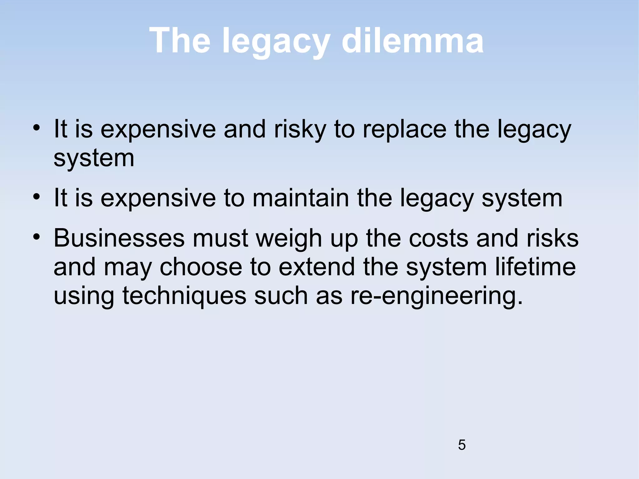The legacy dilemma 
• It is expensive and risky to replace the legacy 
system 
• It is expensive to maintain the legacy system 
• Businesses must weigh up the costs and risks 
and may choose to extend the system lifetime 
using techniques such as re-engineering. 
5 
 