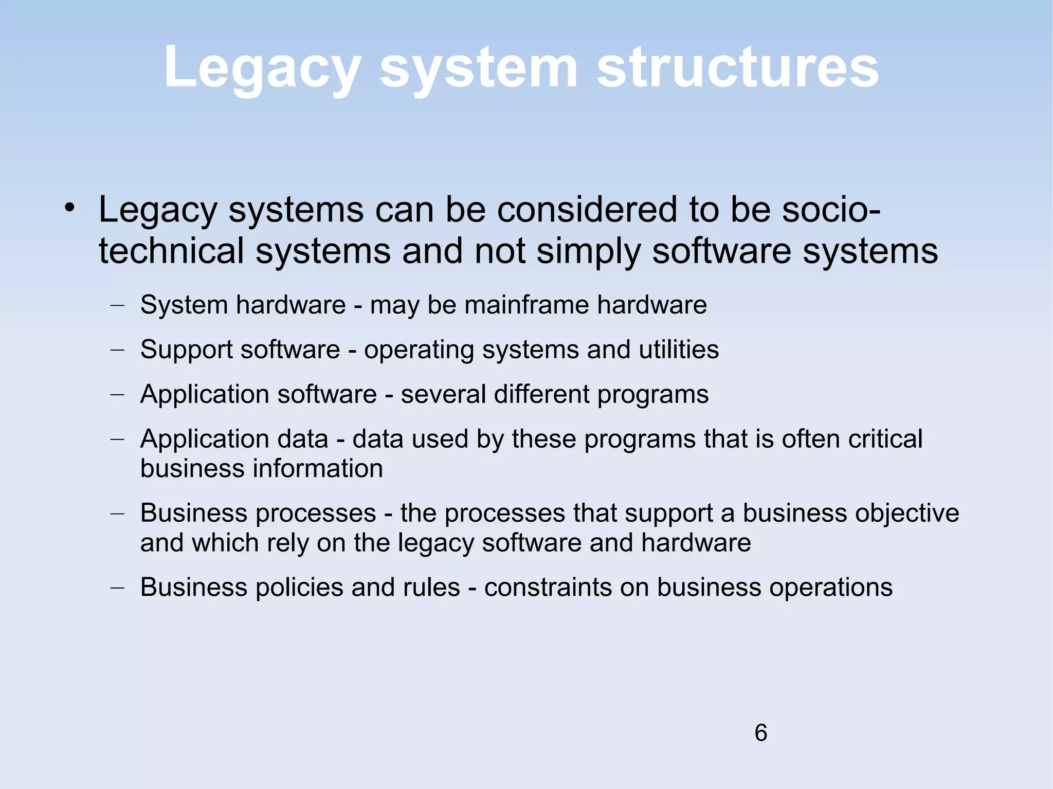 Legacy system structures 
• Legacy systems can be considered to be socio-technical 
systems and not simply software systems 
– System hardware - may be mainframe hardware 
– Support software - operating systems and utilities 
– Application software - several different programs 
– Application data - data used by these programs that is often critical 
business information 
– Business processes - the processes that support a business objective 
and which rely on the legacy software and hardware 
– Business policies and rules - constraints on business operations 
6 
 