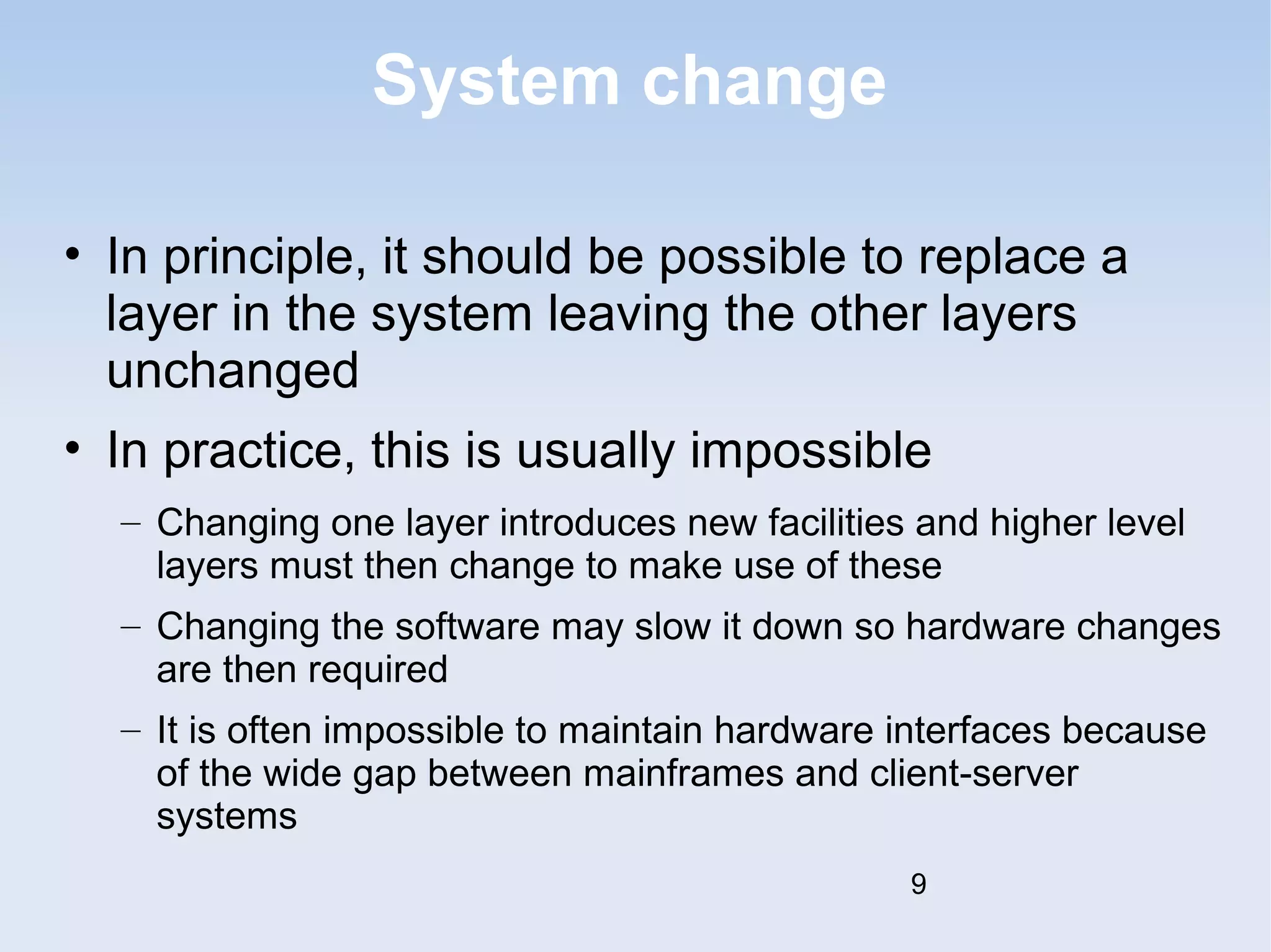 System change 
• In principle, it should be possible to replace a 
layer in the system leaving the other layers 
unchanged 
• In practice, this is usually impossible 
– Changing one layer introduces new facilities and higher level 
layers must then change to make use of these 
– Changing the software may slow it down so hardware changes 
are then required 
– It is often impossible to maintain hardware interfaces because 
of the wide gap between mainframes and client-server 
systems 
9 
 