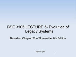 BSE 3105 LECTURE 5- Evolution of 
Legacy Systems 
Based on Chapter 26 of Somerville, 6th Edition 
jagaba @cit 
1 
 