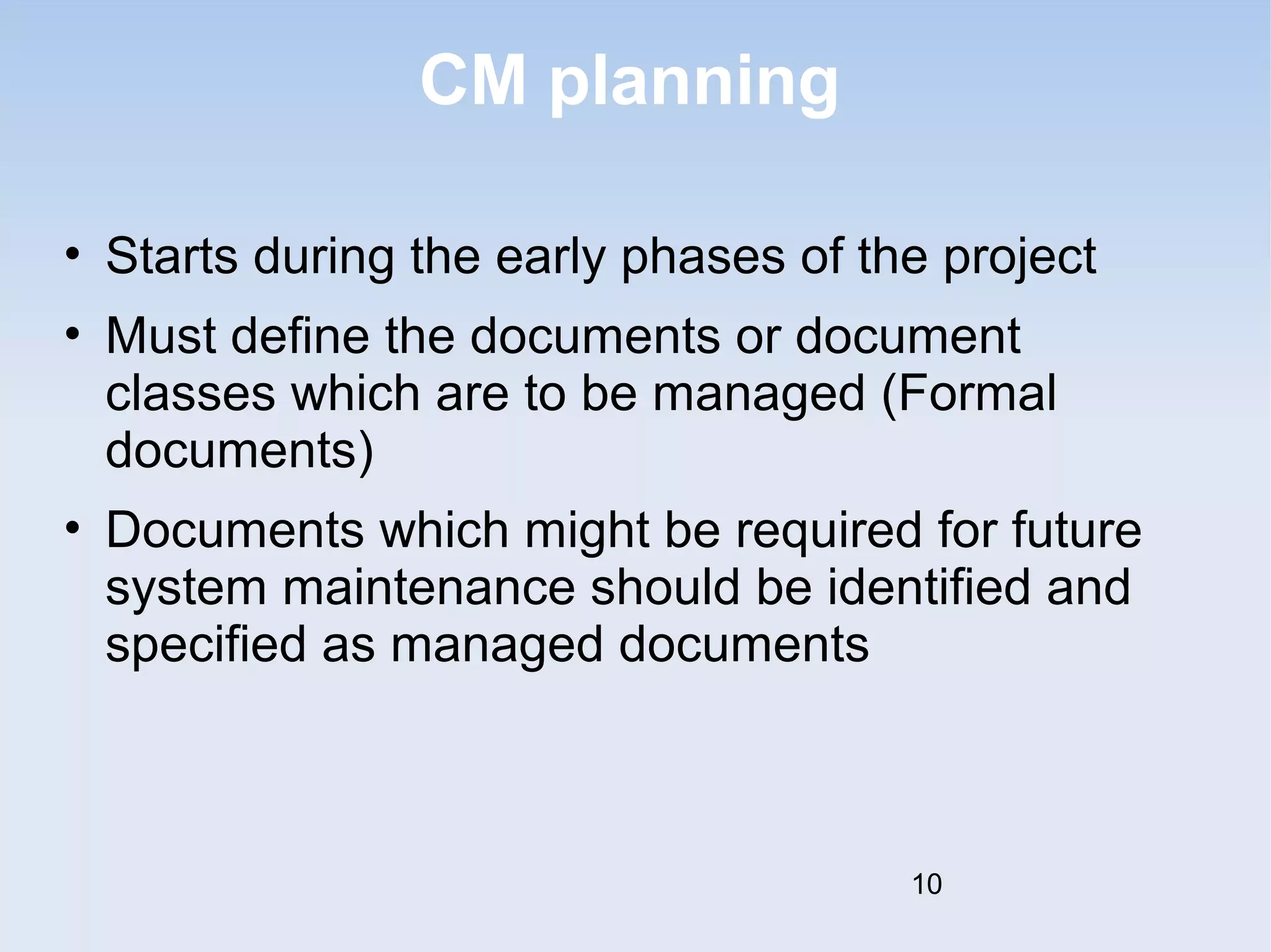 CM planning 
• Starts during the early phases of the project 
• Must define the documents or document 
classes which are to be managed (Formal 
documents) 
• Documents which might be required for future 
system maintenance should be identified and 
specified as managed documents 
10 
 