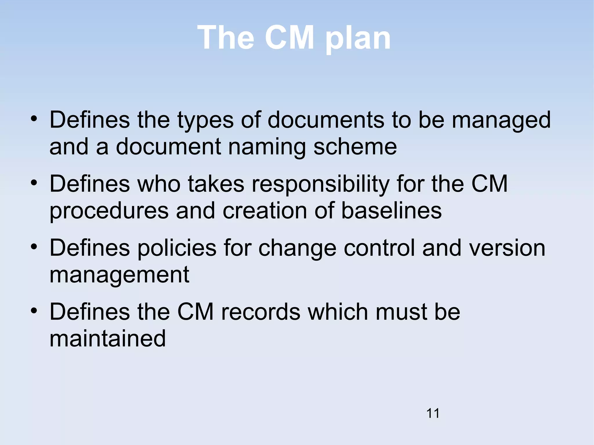 The CM plan 
• Defines the types of documents to be managed 
and a document naming scheme 
• Defines who takes responsibility for the CM 
procedures and creation of baselines 
• Defines policies for change control and version 
management 
• Defines the CM records which must be 
maintained 
11 
 