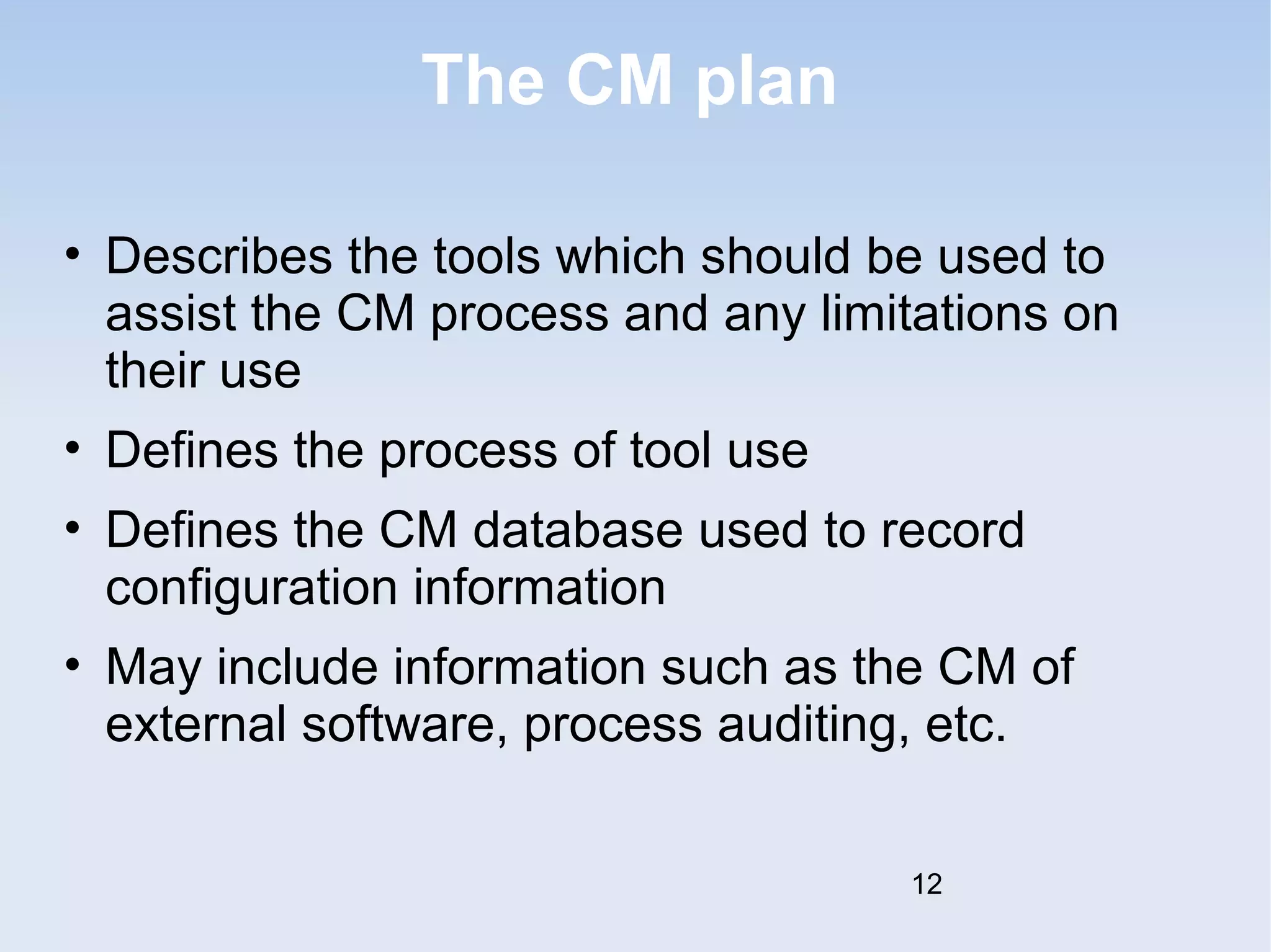 The CM plan 
• Describes the tools which should be used to 
assist the CM process and any limitations on 
their use 
• Defines the process of tool use 
• Defines the CM database used to record 
configuration information 
• May include information such as the CM of 
external software, process auditing, etc. 
12 
 