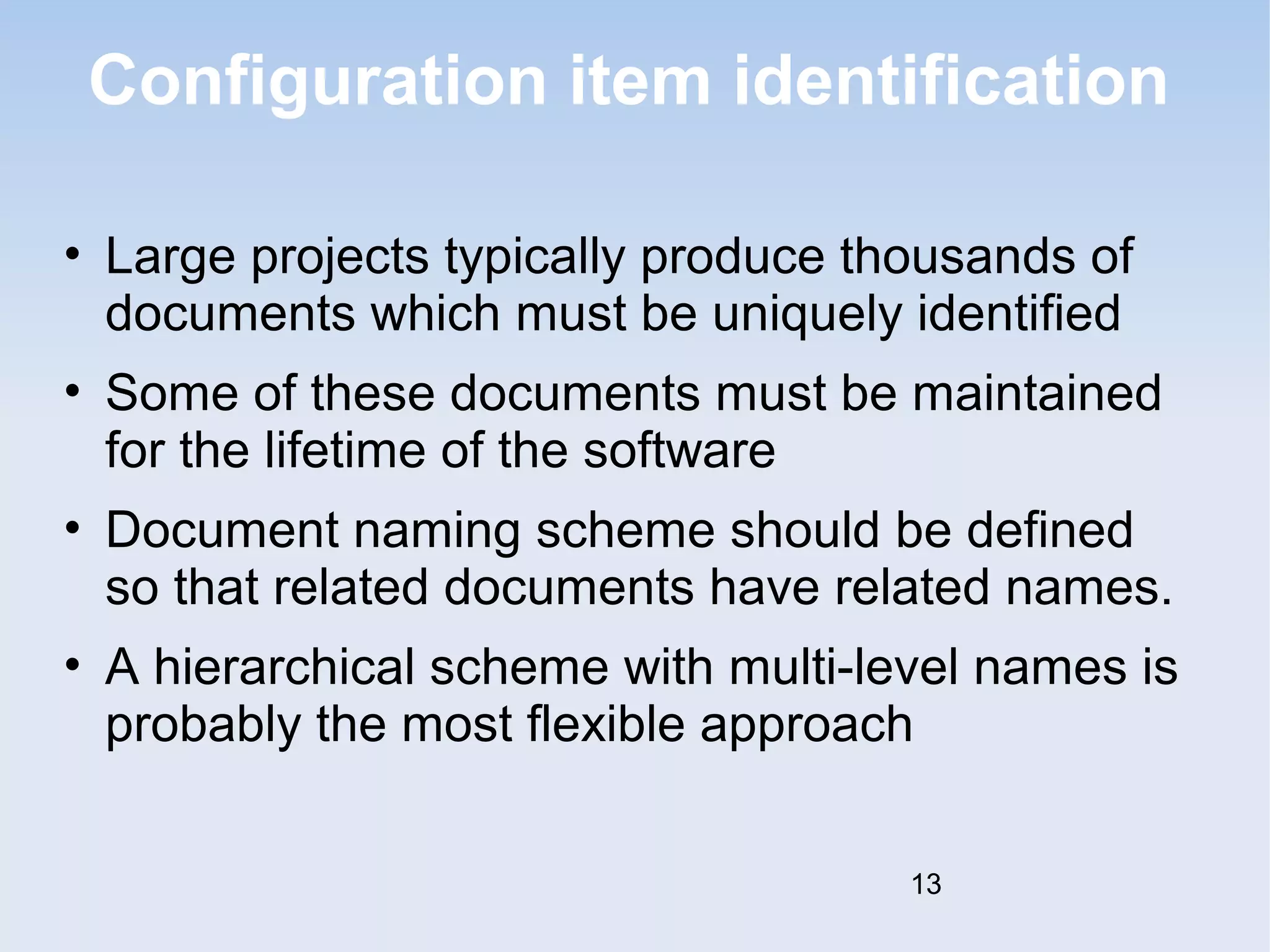 Configuration item identification 
• Large projects typically produce thousands of 
documents which must be uniquely identified 
• Some of these documents must be maintained 
for the lifetime of the software 
• Document naming scheme should be defined 
so that related documents have related names. 
• A hierarchical scheme with multi-level names is 
probably the most flexible approach 
13 
 