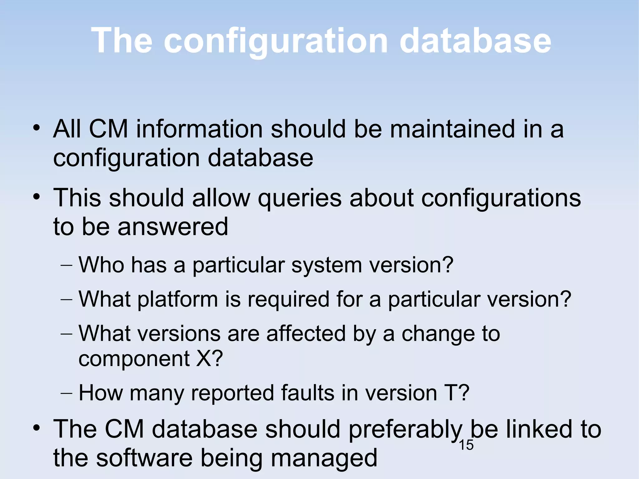 The configuration database 
• All CM information should be maintained in a 
configuration database 
• This should allow queries about configurations 
to be answered 
– Who has a particular system version? 
– What platform is required for a particular version? 
– What versions are affected by a change to 
component X? 
– How many reported faults in version T? 
• The CM database should preferably be linked to 
the software being managed 
15 
 