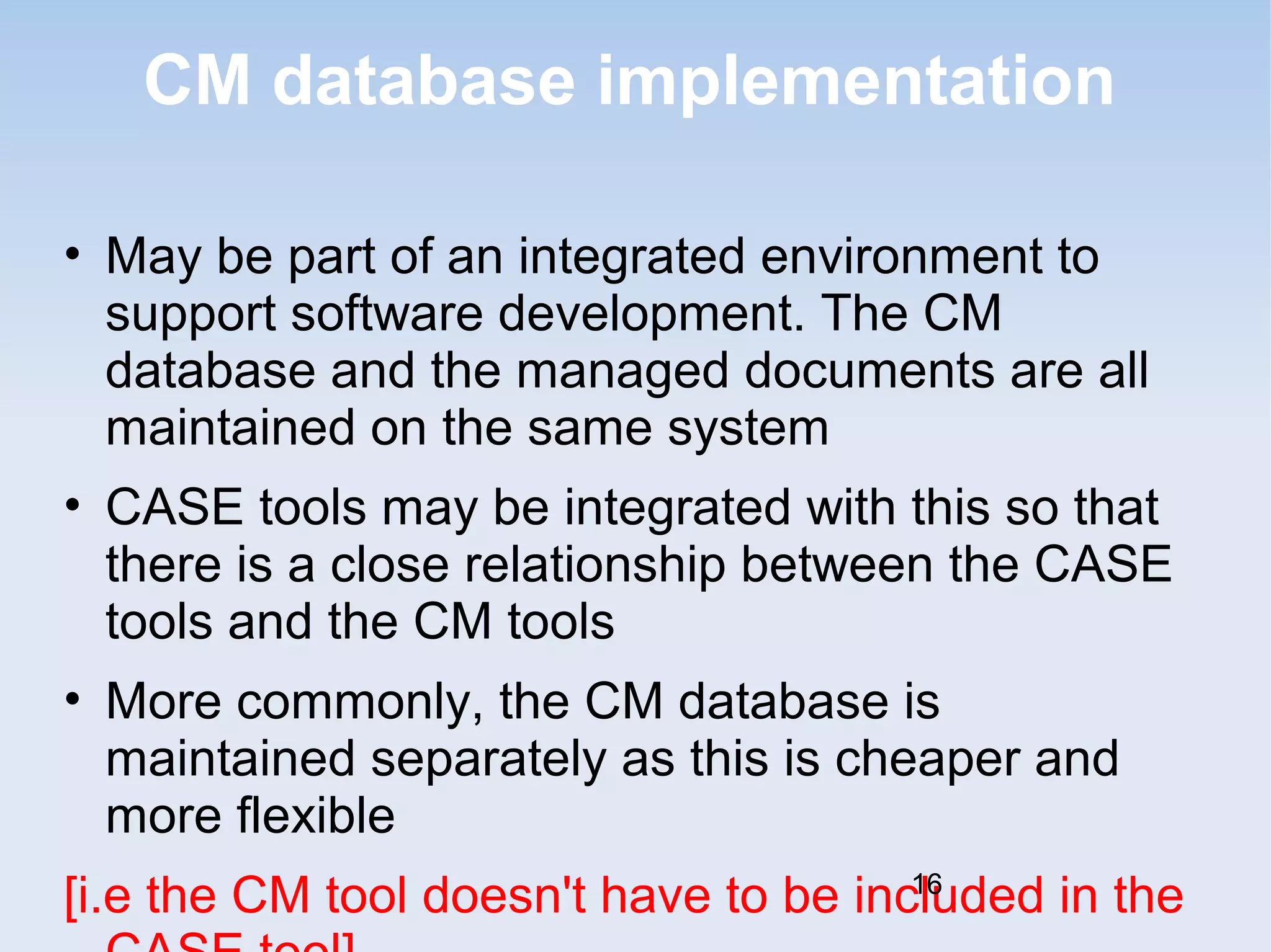 CM database implementation 
• May be part of an integrated environment to 
support software development. The CM 
database and the managed documents are all 
maintained on the same system 
• CASE tools may be integrated with this so that 
there is a close relationship between the CASE 
tools and the CM tools 
• More commonly, the CM database is 
maintained separately as this is cheaper and 
more flexible 
[i.e the CM tool doesn't have to be included 16 
in the 
CASE tool] 
 