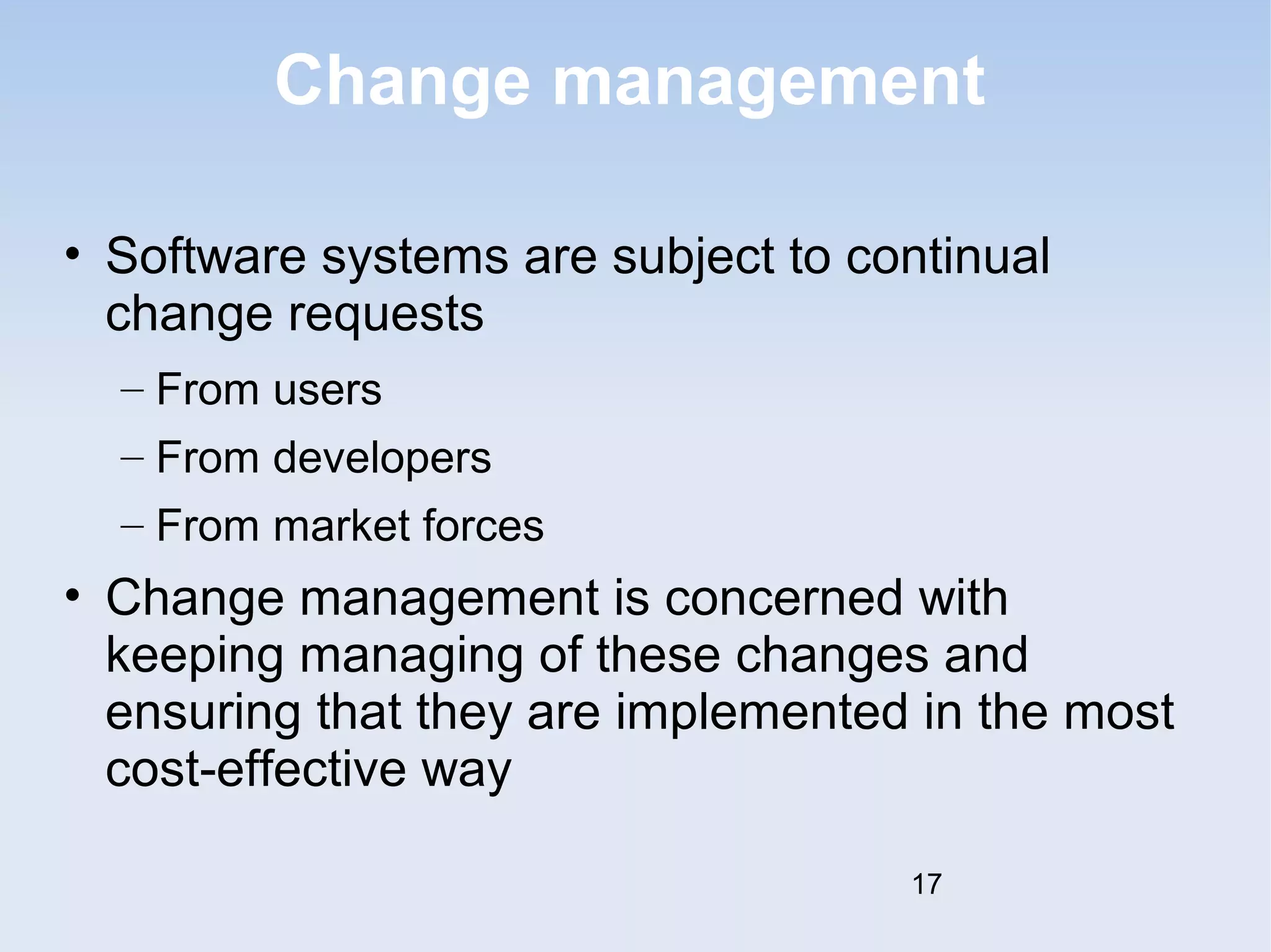 Change management 
• Software systems are subject to continual 
change requests 
– From users 
– From developers 
– From market forces 
• Change management is concerned with 
keeping managing of these changes and 
ensuring that they are implemented in the most 
cost-effective way 
17 
 