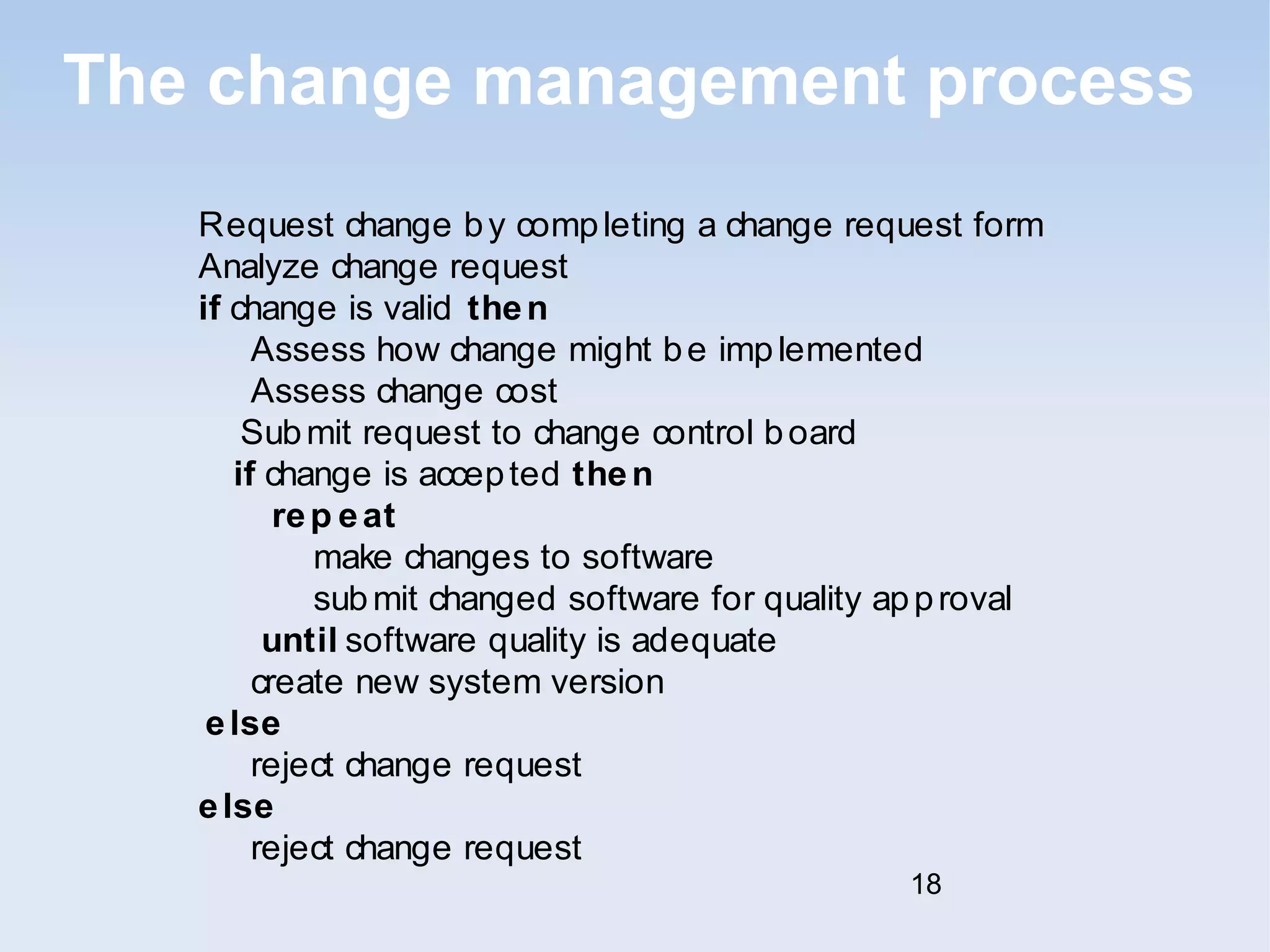 The change management process 
Request change by completing a change request form 
Analyze change request 
if change is valid then 
Assess how change might be implemented 
Assess change cost 
Submit request to change control board 
if change is accepted then 
rep eat 
make changes to software 
submit changed software for quality approval 
until software quality is adequate 
create new system version 
else 
reject change request 
else 
reject change request 
18 
 
