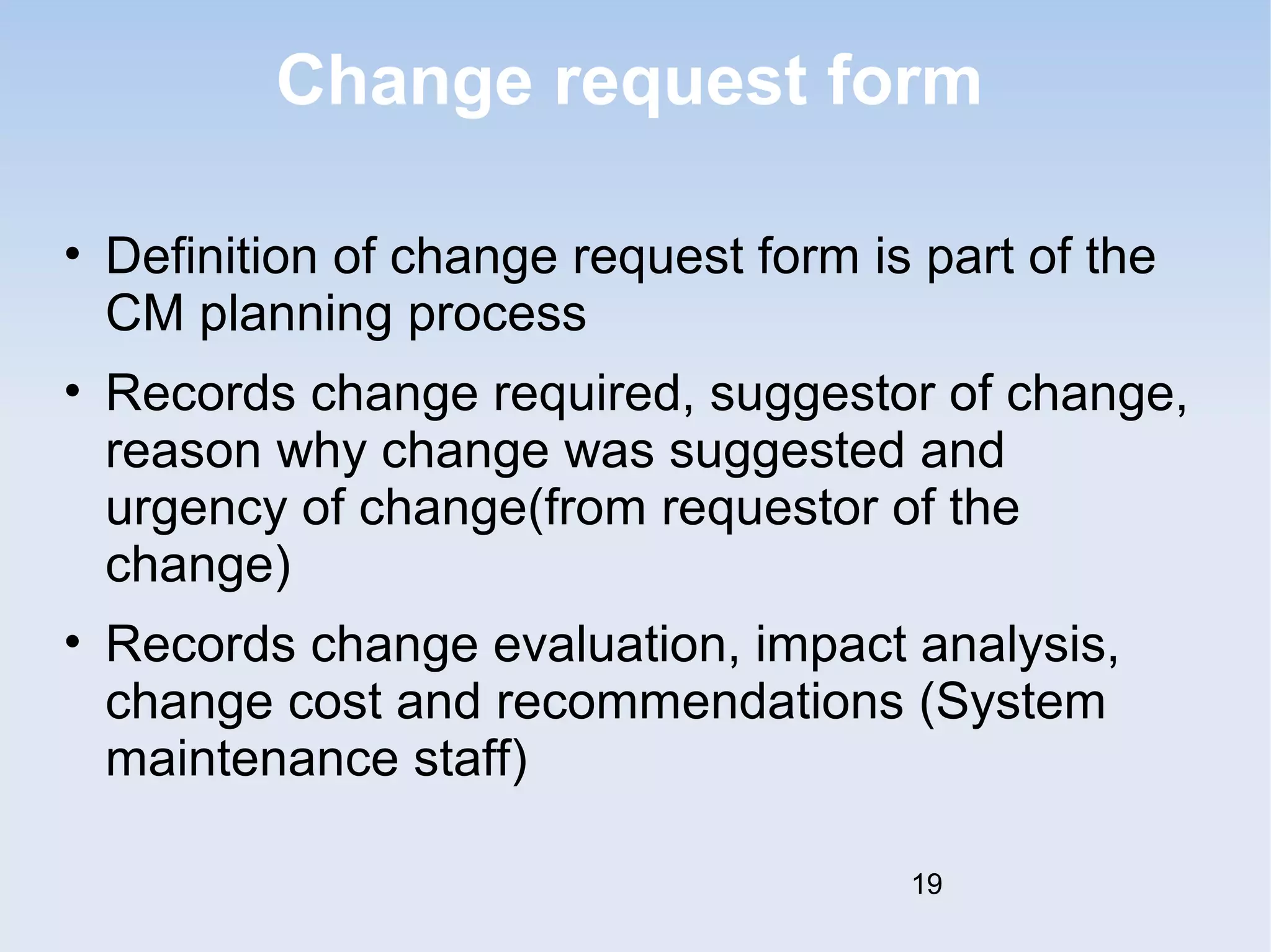 Change request form 
• Definition of change request form is part of the 
CM planning process 
• Records change required, suggestor of change, 
reason why change was suggested and 
urgency of change(from requestor of the 
change) 
• Records change evaluation, impact analysis, 
change cost and recommendations (System 
maintenance staff) 
19 
 