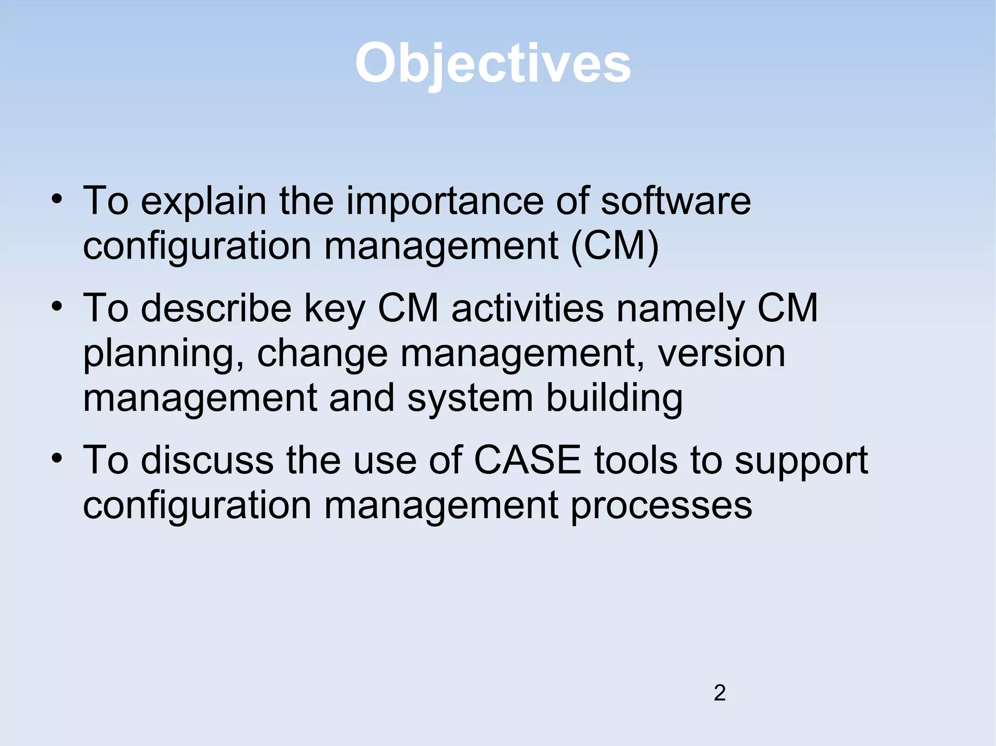 Objectives 
• To explain the importance of software 
configuration management (CM) 
• To describe key CM activities namely CM 
planning, change management, version 
management and system building 
• To discuss the use of CASE tools to support 
configuration management processes 
2 
 